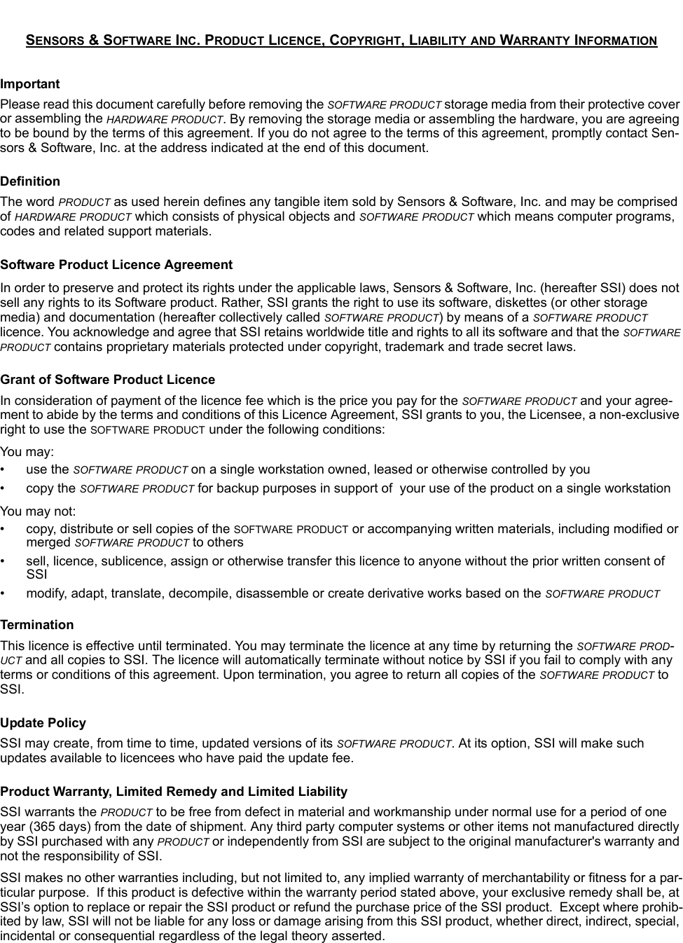 SENSORS &amp; SOFTWARE INC. PRODUCT LICENCE, COPYRIGHT, LIABILITY AND WARRANTY INFORMATIONImportantPlease read this document carefully before removing the SOFTWARE PRODUCT storage media from their protective cover or assembling the HARDWARE PRODUCT. By removing the storage media or assembling the hardware, you are agreeing to be bound by the terms of this agreement. If you do not agree to the terms of this agreement, promptly contact Sen-sors &amp; Software, Inc. at the address indicated at the end of this document.DefinitionThe word PRODUCT as used herein defines any tangible item sold by Sensors &amp; Software, Inc. and may be comprised of HARDWARE PRODUCT which consists of physical objects and SOFTWARE PRODUCT which means computer programs, codes and related support materials.Software Product Licence AgreementIn order to preserve and protect its rights under the applicable laws, Sensors &amp; Software, Inc. (hereafter SSI) does not sell any rights to its Software product. Rather, SSI grants the right to use its software, diskettes (or other storage media) and documentation (hereafter collectively called SOFTWARE PRODUCT) by means of a SOFTWARE PRODUCT licence. You acknowledge and agree that SSI retains worldwide title and rights to all its software and that the SOFTWARE PRODUCT contains proprietary materials protected under copyright, trademark and trade secret laws.Grant of Software Product LicenceIn consideration of payment of the licence fee which is the price you pay for the SOFTWARE PRODUCT and your agree-ment to abide by the terms and conditions of this Licence Agreement, SSI grants to you, the Licensee, a non-exclusive right to use the SOFTWARE PRODUCT under the following conditions:You  may:• use the SOFTWARE PRODUCT on a single workstation owned, leased or otherwise controlled by you• copy the SOFTWARE PRODUCT for backup purposes in support of  your use of the product on a single workstationYou may not:• copy, distribute or sell copies of the SOFTWARE PRODUCT or accompanying written materials, including modified or merged SOFTWARE PRODUCT to others• sell, licence, sublicence, assign or otherwise transfer this licence to anyone without the prior written consent of SSI• modify, adapt, translate, decompile, disassemble or create derivative works based on the SOFTWARE PRODUCTTerminationThis licence is effective until terminated. You may terminate the licence at any time by returning the SOFTWARE PROD-UCT and all copies to SSI. The licence will automatically terminate without notice by SSI if you fail to comply with any terms or conditions of this agreement. Upon termination, you agree to return all copies of the SOFTWARE PRODUCT to SSI.Update PolicySSI may create, from time to time, updated versions of its SOFTWARE PRODUCT. At its option, SSI will make such updates available to licencees who have paid the update fee.Product Warranty, Limited Remedy and Limited Liability SSI warrants the PRODUCT to be free from defect in material and workmanship under normal use for a period of one year (365 days) from the date of shipment. Any third party computer systems or other items not manufactured directly by SSI purchased with any PRODUCT or independently from SSI are subject to the original manufacturer&apos;s warranty and not the responsibility of SSI.SSI makes no other warranties including, but not limited to, any implied warranty of merchantability or fitness for a par-ticular purpose.  If this product is defective within the warranty period stated above, your exclusive remedy shall be, at SSI’s option to replace or repair the SSI product or refund the purchase price of the SSI product.  Except where prohib-ited by law, SSI will not be liable for any loss or damage arising from this SSI product, whether direct, indirect, special, incidental or consequential regardless of the legal theory asserted.