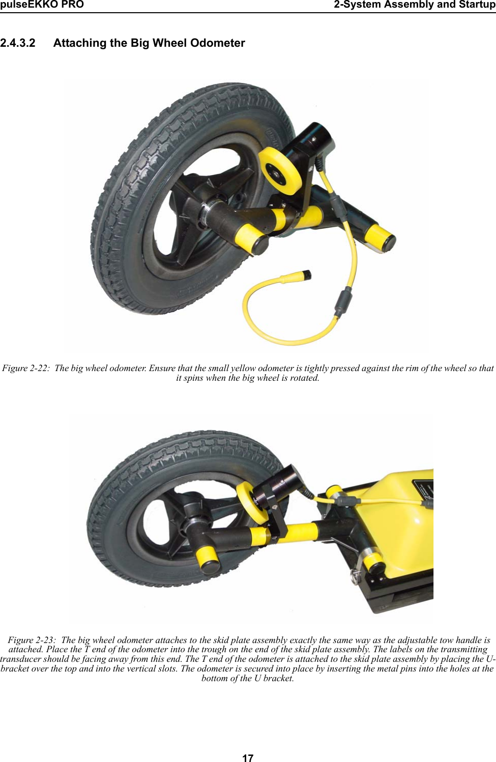 pulseEKKO PRO 2-System Assembly and Startup172.4.3.2 Attaching the Big Wheel Odometer Figure 2-22:  The big wheel odometer. Ensure that the small yellow odometer is tightly pressed against the rim of the wheel so that it spins when the big wheel is rotated. Figure 2-23:  The big wheel odometer attaches to the skid plate assembly exactly the same way as the adjustable tow handle is attached. Place the T end of the odometer into the trough on the end of the skid plate assembly. The labels on the transmitting transducer should be facing away from this end. The T end of the odometer is attached to the skid plate assembly by placing the U-bracket over the top and into the vertical slots. The odometer is secured into place by inserting the metal pins into the holes at the bottom of the U bracket.