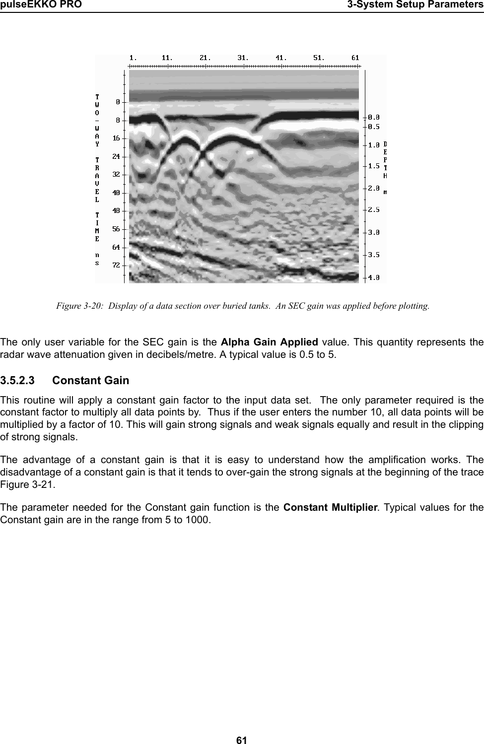 pulseEKKO PRO 3-System Setup Parameters61  Figure 3-20:  Display of a data section over buried tanks.  An SEC gain was applied before plotting.The only user variable for the SEC gain is the Alpha Gain Applied value. This quantity represents theradar wave attenuation given in decibels/metre. A typical value is 0.5 to 5.3.5.2.3 Constant Gain This routine will apply a constant gain factor to the input data set.  The only parameter required is theconstant factor to multiply all data points by.  Thus if the user enters the number 10, all data points will bemultiplied by a factor of 10. This will gain strong signals and weak signals equally and result in the clippingof strong signals.The advantage of a constant gain is that it is easy to understand how the amplification works. Thedisadvantage of a constant gain is that it tends to over-gain the strong signals at the beginning of the traceFigure 3-21.  The parameter needed for the Constant gain function is the Constant Multiplier. Typical values for theConstant gain are in the range from 5 to 1000.