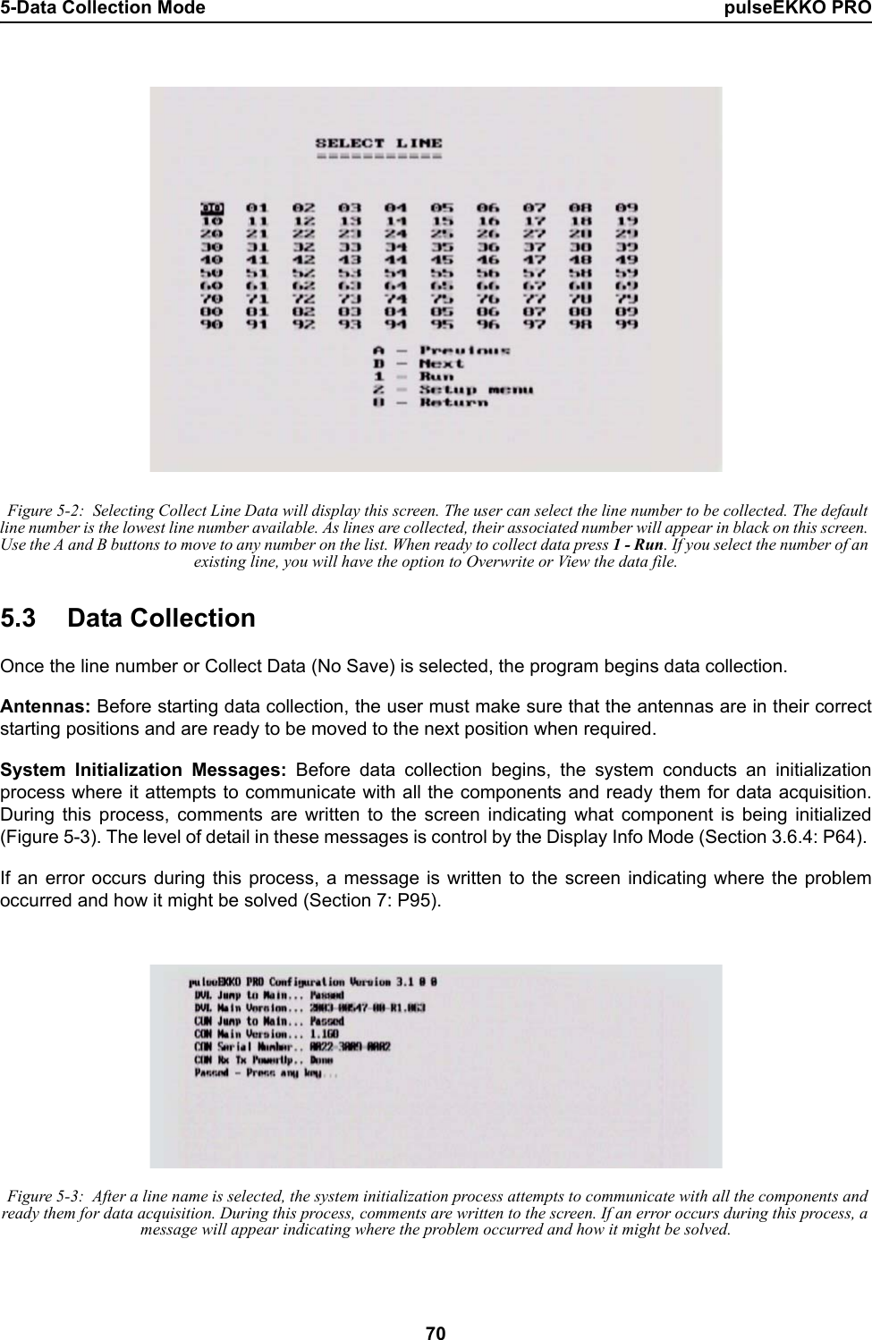 5-Data Collection Mode pulseEKKO PRO70 Figure 5-2:  Selecting Collect Line Data will display this screen. The user can select the line number to be collected. The default line number is the lowest line number available. As lines are collected, their associated number will appear in black on this screen. Use the A and B buttons to move to any number on the list. When ready to collect data press 1 - Run. If you select the number of an existing line, you will have the option to Overwrite or View the data file.5.3 Data CollectionOnce the line number or Collect Data (No Save) is selected, the program begins data collection.  Antennas: Before starting data collection, the user must make sure that the antennas are in their correctstarting positions and are ready to be moved to the next position when required. System Initialization Messages: Before data collection begins, the system conducts an initializationprocess where it attempts to communicate with all the components and ready them for data acquisition.During this process, comments are written to the screen indicating what component is being initialized(Figure 5-3). The level of detail in these messages is control by the Display Info Mode (Section 3.6.4: P64). If an error occurs during this process, a message is written to the screen indicating where the problemoccurred and how it might be solved (Section 7: P95).  Figure 5-3:  After a line name is selected, the system initialization process attempts to communicate with all the components and ready them for data acquisition. During this process, comments are written to the screen. If an error occurs during this process, a message will appear indicating where the problem occurred and how it might be solved.