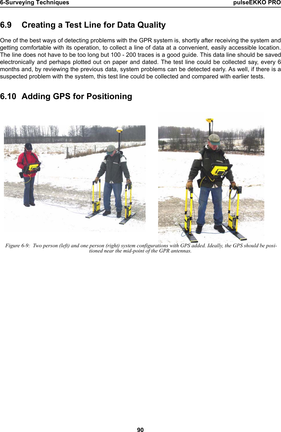 6-Surveying Techniques pulseEKKO PRO906.9 Creating a Test Line for Data QualityOne of the best ways of detecting problems with the GPR system is, shortly after receiving the system andgetting comfortable with its operation, to collect a line of data at a convenient, easily accessible location.The line does not have to be too long but 100 - 200 traces is a good guide. This data line should be savedelectronically and perhaps plotted out on paper and dated. The test line could be collected say, every 6months and, by reviewing the previous data, system problems can be detected early. As well, if there is asuspected problem with the system, this test line could be collected and compared with earlier tests. 6.10 Adding GPS for Positioning Figure 6-9:  Two person (left) and one person (right) system configurations with GPS added. Ideally, the GPS should be posi-tioned near the mid-point of the GPR antennas.