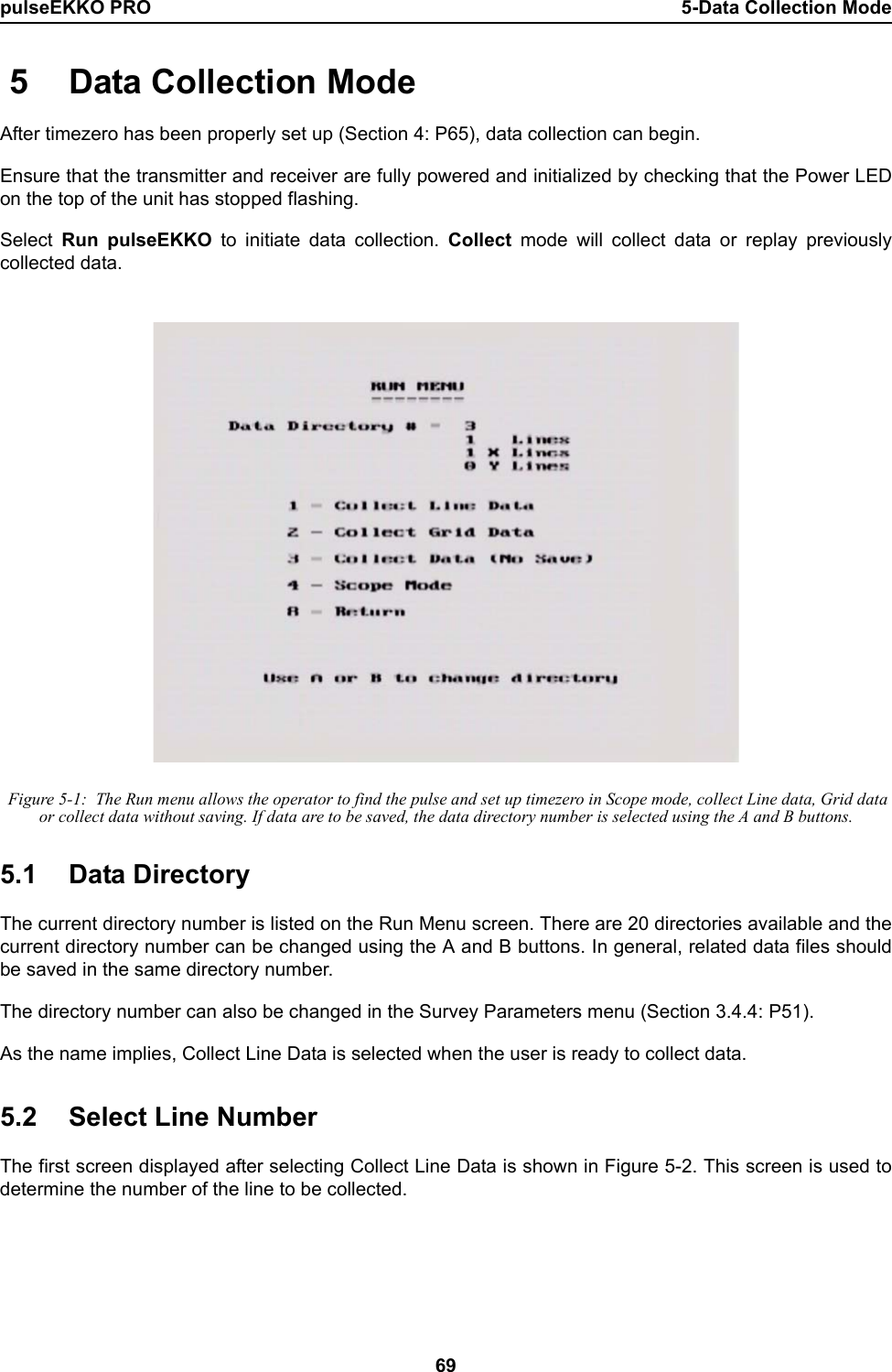 pulseEKKO PRO 5-Data Collection Mode69 5 Data Collection ModeAfter timezero has been properly set up (Section 4: P65), data collection can begin.Ensure that the transmitter and receiver are fully powered and initialized by checking that the Power LEDon the top of the unit has stopped flashing.Select  Run pulseEKKO to initiate data collection. Collect mode will collect data or replay previouslycollected data. Figure 5-1:  The Run menu allows the operator to find the pulse and set up timezero in Scope mode, collect Line data, Grid data or collect data without saving. If data are to be saved, the data directory number is selected using the A and B buttons.5.1 Data DirectoryThe current directory number is listed on the Run Menu screen. There are 20 directories available and thecurrent directory number can be changed using the A and B buttons. In general, related data files shouldbe saved in the same directory number.The directory number can also be changed in the Survey Parameters menu (Section 3.4.4: P51).As the name implies, Collect Line Data is selected when the user is ready to collect data.  5.2 Select Line NumberThe first screen displayed after selecting Collect Line Data is shown in Figure 5-2. This screen is used todetermine the number of the line to be collected. 