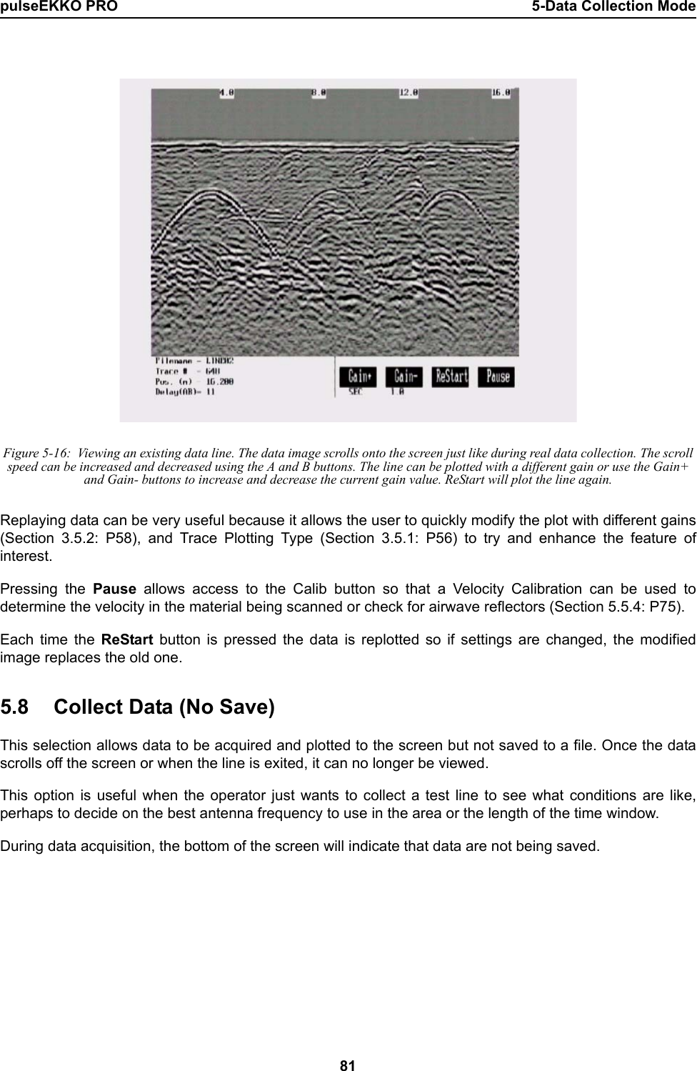 pulseEKKO PRO 5-Data Collection Mode81 Figure 5-16:  Viewing an existing data line. The data image scrolls onto the screen just like during real data collection. The scroll speed can be increased and decreased using the A and B buttons. The line can be plotted with a different gain or use the Gain+ and Gain- buttons to increase and decrease the current gain value. ReStart will plot the line again.Replaying data can be very useful because it allows the user to quickly modify the plot with different gains(Section 3.5.2: P58), and Trace Plotting Type (Section 3.5.1: P56) to try and enhance the feature ofinterest. Pressing the Pause allows access to the Calib button so that a Velocity Calibration can be used todetermine the velocity in the material being scanned or check for airwave reflectors (Section 5.5.4: P75). Each time the ReStart button is pressed the data is replotted so if settings are changed, the modifiedimage replaces the old one.5.8 Collect Data (No Save)This selection allows data to be acquired and plotted to the screen but not saved to a file. Once the datascrolls off the screen or when the line is exited, it can no longer be viewed.This option is useful when the operator just wants to collect a test line to see what conditions are like,perhaps to decide on the best antenna frequency to use in the area or the length of the time window.During data acquisition, the bottom of the screen will indicate that data are not being saved.