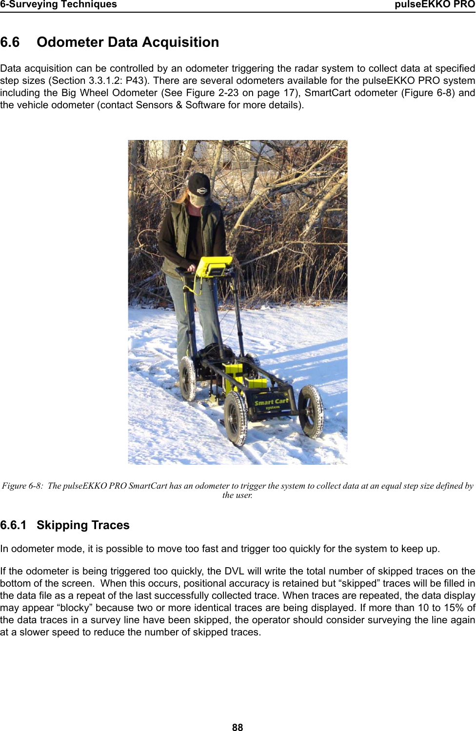 6-Surveying Techniques pulseEKKO PRO886.6 Odometer Data AcquisitionData acquisition can be controlled by an odometer triggering the radar system to collect data at specifiedstep sizes (Section 3.3.1.2: P43). There are several odometers available for the pulseEKKO PRO systemincluding the Big Wheel Odometer (See Figure 2-23 on page 17), SmartCart odometer (Figure 6-8) andthe vehicle odometer (contact Sensors &amp; Software for more details). Figure 6-8:  The pulseEKKO PRO SmartCart has an odometer to trigger the system to collect data at an equal step size defined by the user.6.6.1 Skipping TracesIn odometer mode, it is possible to move too fast and trigger too quickly for the system to keep up.  If the odometer is being triggered too quickly, the DVL will write the total number of skipped traces on thebottom of the screen.  When this occurs, positional accuracy is retained but “skipped” traces will be filled inthe data file as a repeat of the last successfully collected trace. When traces are repeated, the data displaymay appear “blocky” because two or more identical traces are being displayed. If more than 10 to 15% ofthe data traces in a survey line have been skipped, the operator should consider surveying the line againat a slower speed to reduce the number of skipped traces. 