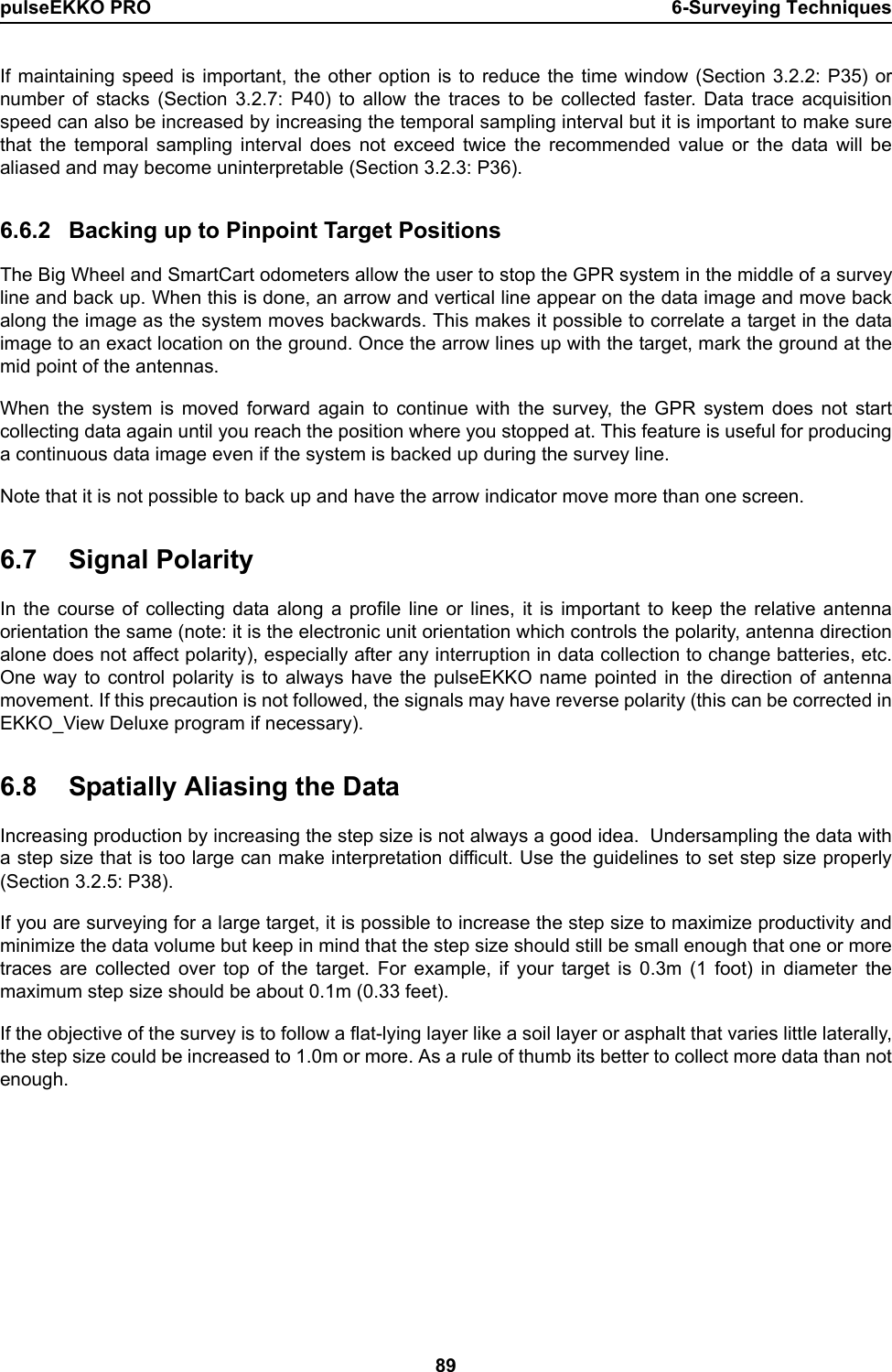 pulseEKKO PRO 6-Surveying Techniques89If maintaining speed is important, the other option is to reduce the time window (Section 3.2.2: P35) ornumber of stacks (Section 3.2.7: P40) to allow the traces to be collected faster. Data trace acquisitionspeed can also be increased by increasing the temporal sampling interval but it is important to make surethat the temporal sampling interval does not exceed twice the recommended value or the data will bealiased and may become uninterpretable (Section 3.2.3: P36). 6.6.2 Backing up to Pinpoint Target PositionsThe Big Wheel and SmartCart odometers allow the user to stop the GPR system in the middle of a surveyline and back up. When this is done, an arrow and vertical line appear on the data image and move backalong the image as the system moves backwards. This makes it possible to correlate a target in the dataimage to an exact location on the ground. Once the arrow lines up with the target, mark the ground at themid point of the antennas.When the system is moved forward again to continue with the survey, the GPR system does not startcollecting data again until you reach the position where you stopped at. This feature is useful for producinga continuous data image even if the system is backed up during the survey line. Note that it is not possible to back up and have the arrow indicator move more than one screen.6.7 Signal PolarityIn the course of collecting data along a profile line or lines, it is important to keep the relative antennaorientation the same (note: it is the electronic unit orientation which controls the polarity, antenna directionalone does not affect polarity), especially after any interruption in data collection to change batteries, etc.One way to control polarity is to always have the pulseEKKO name pointed in the direction of antennamovement. If this precaution is not followed, the signals may have reverse polarity (this can be corrected inEKKO_View Deluxe program if necessary).6.8 Spatially Aliasing the DataIncreasing production by increasing the step size is not always a good idea.  Undersampling the data witha step size that is too large can make interpretation difficult. Use the guidelines to set step size properly(Section 3.2.5: P38). If you are surveying for a large target, it is possible to increase the step size to maximize productivity andminimize the data volume but keep in mind that the step size should still be small enough that one or moretraces are collected over top of the target. For example, if your target is 0.3m (1 foot) in diameter themaximum step size should be about 0.1m (0.33 feet). If the objective of the survey is to follow a flat-lying layer like a soil layer or asphalt that varies little laterally,the step size could be increased to 1.0m or more. As a rule of thumb its better to collect more data than notenough.