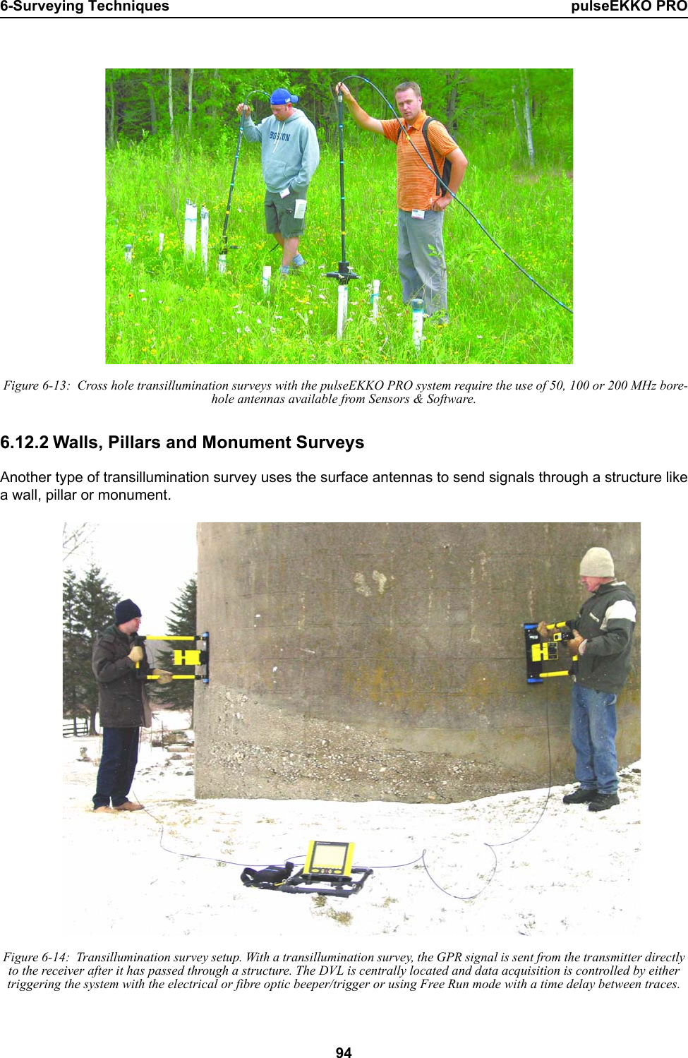 6-Surveying Techniques pulseEKKO PRO94 Figure 6-13:  Cross hole transillumination surveys with the pulseEKKO PRO system require the use of 50, 100 or 200 MHz bore-hole antennas available from Sensors &amp; Software.6.12.2 Walls, Pillars and Monument SurveysAnother type of transillumination survey uses the surface antennas to send signals through a structure likea wall, pillar or monument.  Figure 6-14:  Transillumination survey setup. With a transillumination survey, the GPR signal is sent from the transmitter directly to the receiver after it has passed through a structure. The DVL is centrally located and data acquisition is controlled by either triggering the system with the electrical or fibre optic beeper/trigger or using Free Run mode with a time delay between traces.
