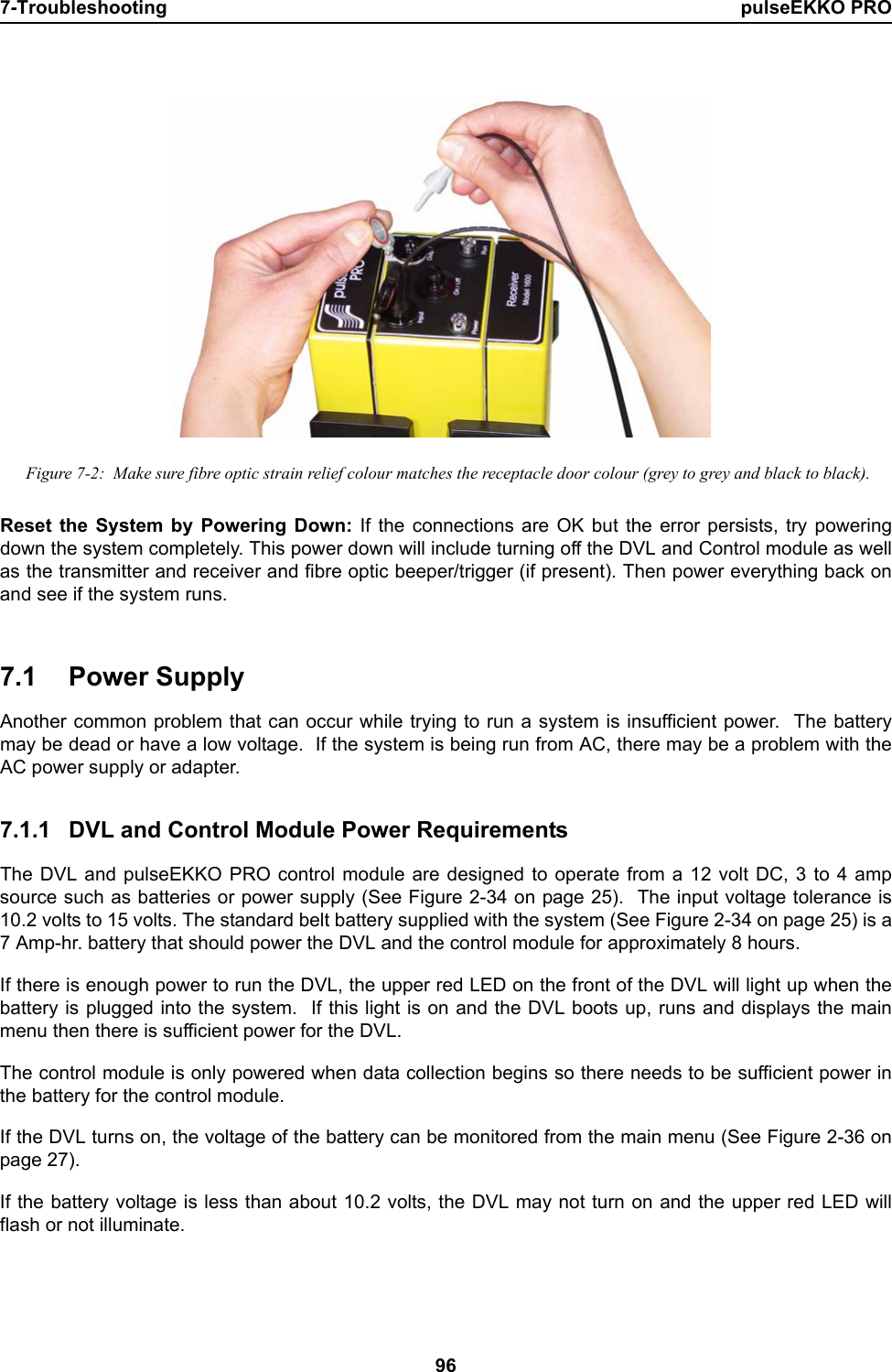 7-Troubleshooting pulseEKKO PRO96 Figure 7-2:  Make sure fibre optic strain relief colour matches the receptacle door colour (grey to grey and black to black).Reset the System by Powering Down: If the connections are OK but the error persists, try poweringdown the system completely. This power down will include turning off the DVL and Control module as wellas the transmitter and receiver and fibre optic beeper/trigger (if present). Then power everything back onand see if the system runs. 7.1 Power SupplyAnother common problem that can occur while trying to run a system is insufficient power.  The batterymay be dead or have a low voltage.  If the system is being run from AC, there may be a problem with theAC power supply or adapter. 7.1.1 DVL and Control Module Power RequirementsThe DVL and pulseEKKO PRO control module are designed to operate from a 12 volt DC, 3 to 4 ampsource such as batteries or power supply (See Figure 2-34 on page 25).  The input voltage tolerance is10.2 volts to 15 volts. The standard belt battery supplied with the system (See Figure 2-34 on page 25) is a7 Amp-hr. battery that should power the DVL and the control module for approximately 8 hours.If there is enough power to run the DVL, the upper red LED on the front of the DVL will light up when thebattery is plugged into the system.  If this light is on and the DVL boots up, runs and displays the mainmenu then there is sufficient power for the DVL. The control module is only powered when data collection begins so there needs to be sufficient power inthe battery for the control module. If the DVL turns on, the voltage of the battery can be monitored from the main menu (See Figure 2-36 onpage 27).If the battery voltage is less than about 10.2 volts, the DVL may not turn on and the upper red LED willflash or not illuminate.