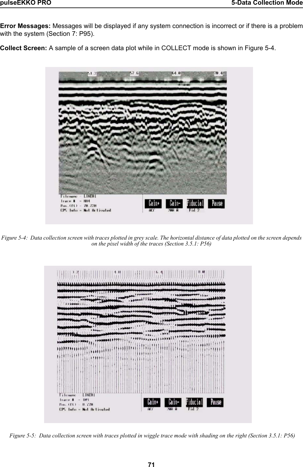 pulseEKKO PRO 5-Data Collection Mode71Error Messages: Messages will be displayed if any system connection is incorrect or if there is a problemwith the system (Section 7: P95).  Collect Screen: A sample of a screen data plot while in COLLECT mode is shown in Figure 5-4. Figure 5-4:  Data collection screen with traces plotted in grey scale. The horizontal distance of data plotted on the screen depends on the pixel width of the traces (Section 3.5.1: P56) Figure 5-5:  Data collection screen with traces plotted in wiggle trace mode with shading on the right (Section 3.5.1: P56)