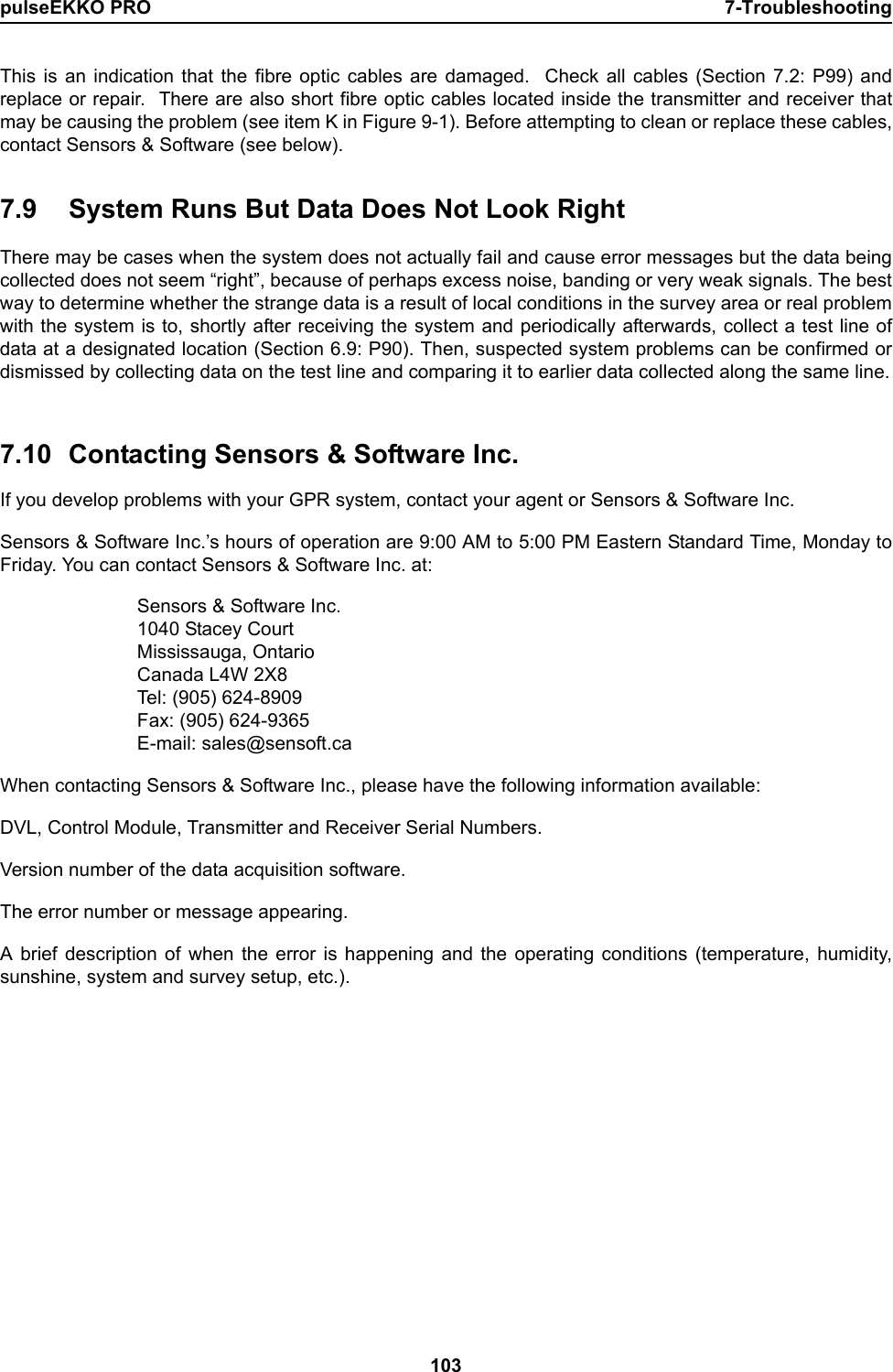 pulseEKKO PRO 7-Troubleshooting103This is an indication that the fibre optic cables are damaged.  Check all cables (Section 7.2: P99) andreplace or repair.  There are also short fibre optic cables located inside the transmitter and receiver thatmay be causing the problem (see item K in Figure 9-1). Before attempting to clean or replace these cables,contact Sensors &amp; Software (see below).7.9 System Runs But Data Does Not Look RightThere may be cases when the system does not actually fail and cause error messages but the data beingcollected does not seem “right”, because of perhaps excess noise, banding or very weak signals. The bestway to determine whether the strange data is a result of local conditions in the survey area or real problemwith the system is to, shortly after receiving the system and periodically afterwards, collect a test line ofdata at a designated location (Section 6.9: P90). Then, suspected system problems can be confirmed ordismissed by collecting data on the test line and comparing it to earlier data collected along the same line.7.10 Contacting Sensors &amp; Software Inc.If you develop problems with your GPR system, contact your agent or Sensors &amp; Software Inc. Sensors &amp; Software Inc.’s hours of operation are 9:00 AM to 5:00 PM Eastern Standard Time, Monday toFriday. You can contact Sensors &amp; Software Inc. at:Sensors &amp; Software Inc.1040 Stacey CourtMississauga, OntarioCanada L4W 2X8Tel: (905) 624-8909Fax: (905) 624-9365E-mail: sales@sensoft.caWhen contacting Sensors &amp; Software Inc., please have the following information available:DVL, Control Module, Transmitter and Receiver Serial Numbers.Version number of the data acquisition software.The error number or message appearing.A brief description of when the error is happening and the operating conditions (temperature, humidity,sunshine, system and survey setup, etc.).