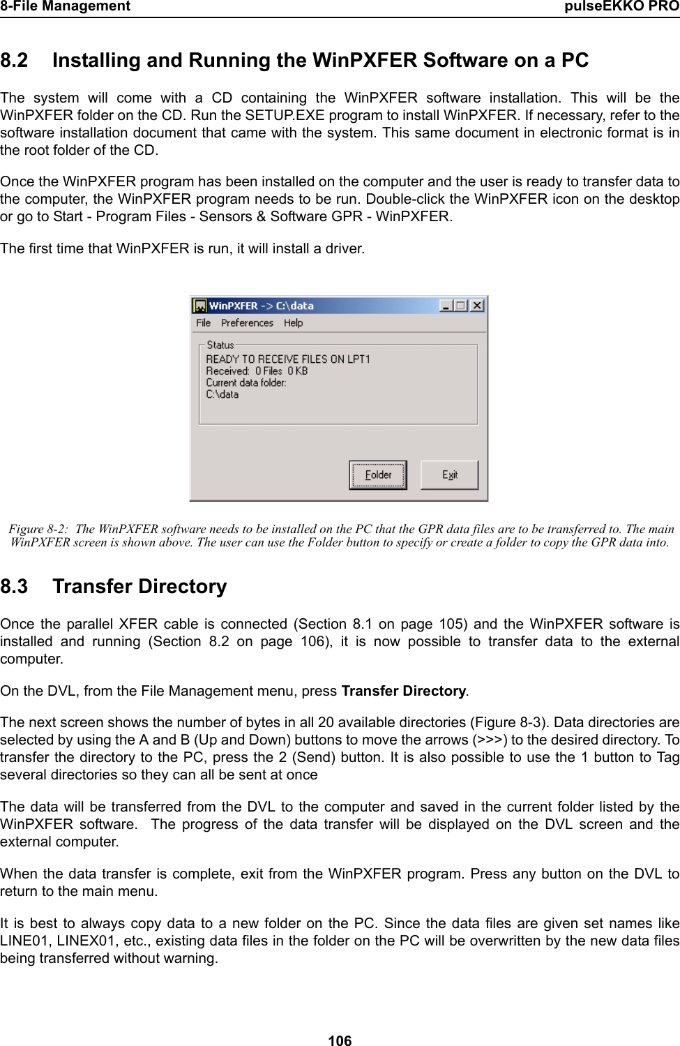 8-File Management pulseEKKO PRO1068.2 Installing and Running the WinPXFER Software on a PCThe system will come with a CD containing the WinPXFER software installation. This will be theWinPXFER folder on the CD. Run the SETUP.EXE program to install WinPXFER. If necessary, refer to thesoftware installation document that came with the system. This same document in electronic format is inthe root folder of the CD.Once the WinPXFER program has been installed on the computer and the user is ready to transfer data tothe computer, the WinPXFER program needs to be run. Double-click the WinPXFER icon on the desktopor go to Start - Program Files - Sensors &amp; Software GPR - WinPXFER.The first time that WinPXFER is run, it will install a driver.  Figure 8-2:  The WinPXFER software needs to be installed on the PC that the GPR data files are to be transferred to. The main WinPXFER screen is shown above. The user can use the Folder button to specify or create a folder to copy the GPR data into.8.3 Transfer DirectoryOnce the parallel XFER cable is connected (Section 8.1 on page 105) and the WinPXFER software isinstalled and running (Section 8.2 on page 106), it is now possible to transfer data to the externalcomputer.On the DVL, from the File Management menu, press Transfer Directory.The next screen shows the number of bytes in all 20 available directories (Figure 8-3). Data directories areselected by using the A and B (Up and Down) buttons to move the arrows (&gt;&gt;&gt;) to the desired directory. Totransfer the directory to the PC, press the 2 (Send) button. It is also possible to use the 1 button to Tagseveral directories so they can all be sent at onceThe data will be transferred from the DVL to the computer and saved in the current folder listed by theWinPXFER software.  The progress of the data transfer will be displayed on the DVL screen and theexternal computer.When the data transfer is complete, exit from the WinPXFER program. Press any button on the DVL toreturn to the main menu.It is best to always copy data to a new folder on the PC. Since the data files are given set names likeLINE01, LINEX01, etc., existing data files in the folder on the PC will be overwritten by the new data filesbeing transferred without warning. 