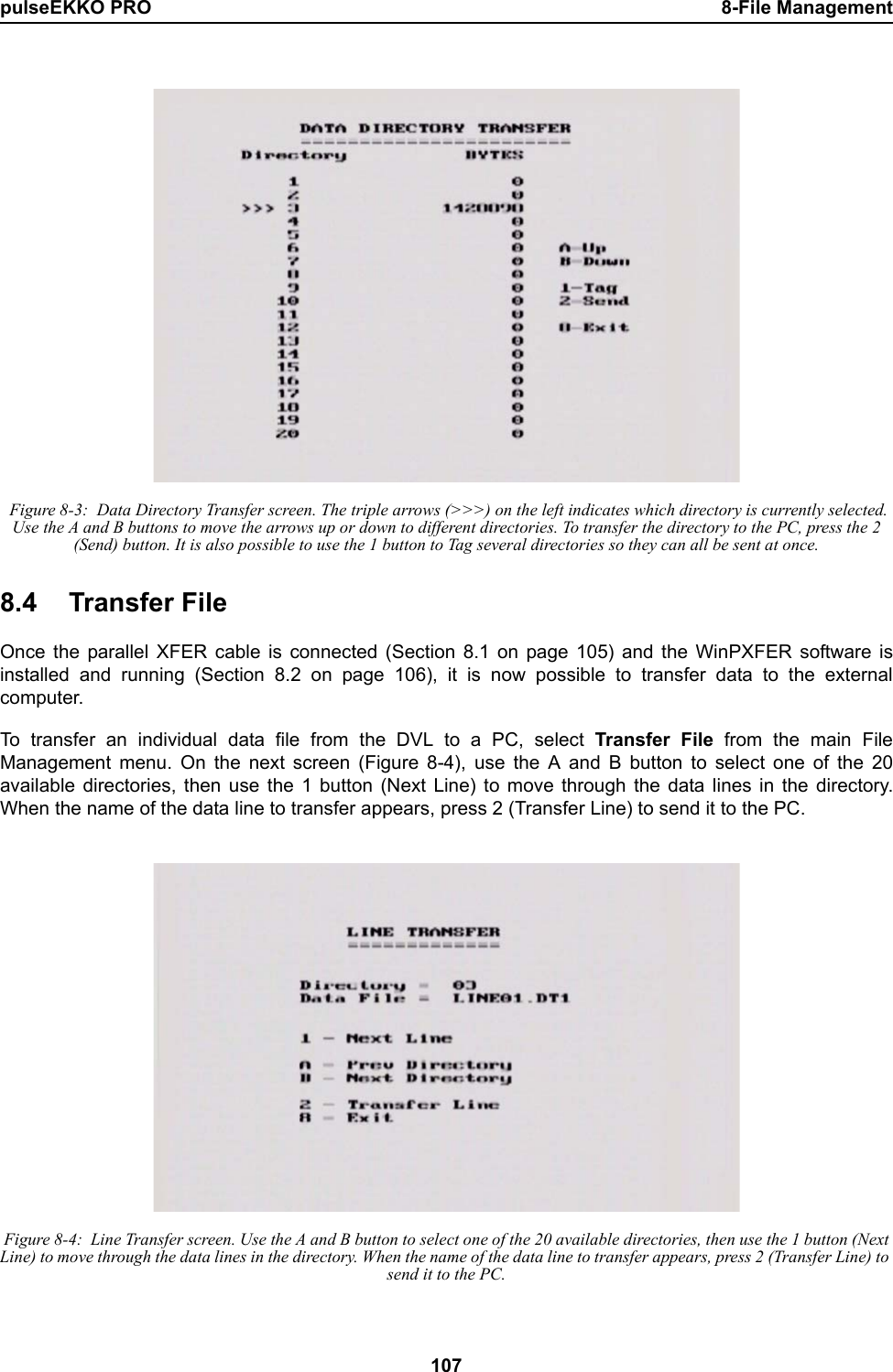 pulseEKKO PRO 8-File Management107 Figure 8-3:  Data Directory Transfer screen. The triple arrows (&gt;&gt;&gt;) on the left indicates which directory is currently selected. Use the A and B buttons to move the arrows up or down to different directories. To transfer the directory to the PC, press the 2 (Send) button. It is also possible to use the 1 button to Tag several directories so they can all be sent at once.8.4 Transfer FileOnce the parallel XFER cable is connected (Section 8.1 on page 105) and the WinPXFER software isinstalled and running (Section 8.2 on page 106), it is now possible to transfer data to the externalcomputer.To transfer an individual data file from the DVL to a PC, select Transfer File from the main FileManagement menu. On the next screen (Figure 8-4), use the A and B button to select one of the 20available directories, then use the 1 button (Next Line) to move through the data lines in the directory.When the name of the data line to transfer appears, press 2 (Transfer Line) to send it to the PC. Figure 8-4:  Line Transfer screen. Use the A and B button to select one of the 20 available directories, then use the 1 button (Next Line) to move through the data lines in the directory. When the name of the data line to transfer appears, press 2 (Transfer Line) to send it to the PC.