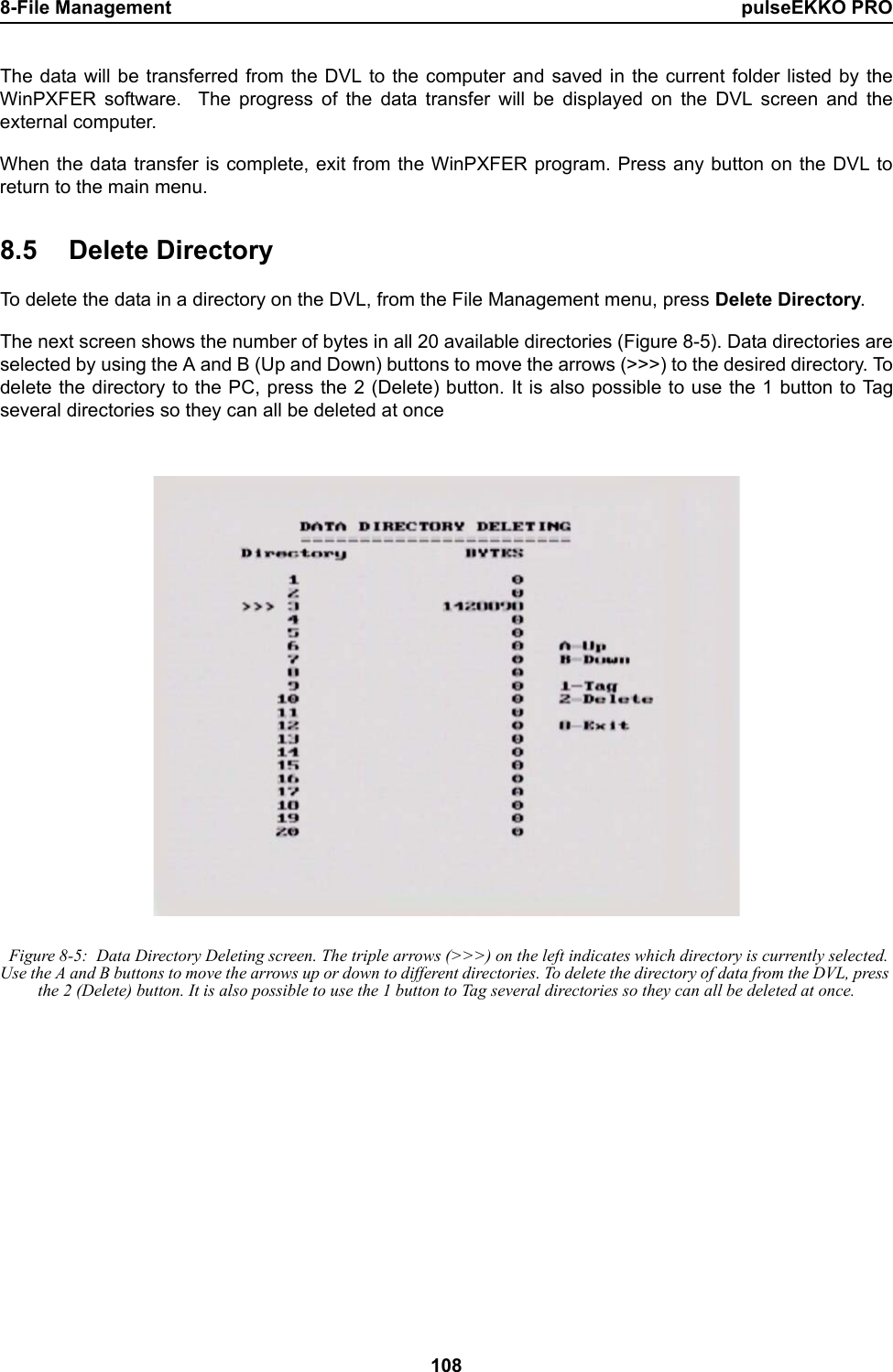 8-File Management pulseEKKO PRO108The data will be transferred from the DVL to the computer and saved in the current folder listed by theWinPXFER software.  The progress of the data transfer will be displayed on the DVL screen and theexternal computer.When the data transfer is complete, exit from the WinPXFER program. Press any button on the DVL toreturn to the main menu.8.5 Delete DirectoryTo delete the data in a directory on the DVL, from the File Management menu, press Delete Directory.The next screen shows the number of bytes in all 20 available directories (Figure 8-5). Data directories areselected by using the A and B (Up and Down) buttons to move the arrows (&gt;&gt;&gt;) to the desired directory. Todelete the directory to the PC, press the 2 (Delete) button. It is also possible to use the 1 button to Tagseveral directories so they can all be deleted at once Figure 8-5:  Data Directory Deleting screen. The triple arrows (&gt;&gt;&gt;) on the left indicates which directory is currently selected. Use the A and B buttons to move the arrows up or down to different directories. To delete the directory of data from the DVL, press the 2 (Delete) button. It is also possible to use the 1 button to Tag several directories so they can all be deleted at once.