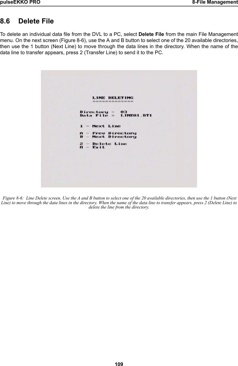 pulseEKKO PRO 8-File Management1098.6 Delete FileTo delete an individual data file from the DVL to a PC, select Delete File from the main File Managementmenu. On the next screen (Figure 8-6), use the A and B button to select one of the 20 available directories,then use the 1 button (Next Line) to move through the data lines in the directory. When the name of thedata line to transfer appears, press 2 (Transfer Line) to send it to the PC. Figure 8-6:  Line Delete screen. Use the A and B button to select one of the 20 available directories, then use the 1 button (Next Line) to move through the data lines in the directory. When the name of the data line to transfer appears, press 2 (Delete Line) to delete the line from the directory.