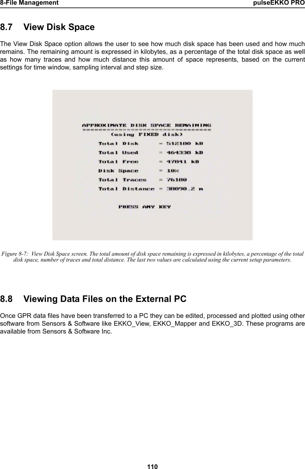 8-File Management pulseEKKO PRO1108.7 View Disk SpaceThe View Disk Space option allows the user to see how much disk space has been used and how muchremains. The remaining amount is expressed in kilobytes, as a percentage of the total disk space as wellas how many traces and how much distance this amount of space represents, based on the currentsettings for time window, sampling interval and step size. Figure 8-7:  View Disk Space screen. The total amount of disk space remaining is expressed in kilobytes, a percentage of the total disk space, number of traces and total distance. The last two values are calculated using the current setup parameters.8.8 Viewing Data Files on the External PCOnce GPR data files have been transferred to a PC they can be edited, processed and plotted using othersoftware from Sensors &amp; Software like EKKO_View, EKKO_Mapper and EKKO_3D. These programs areavailable from Sensors &amp; Software Inc.