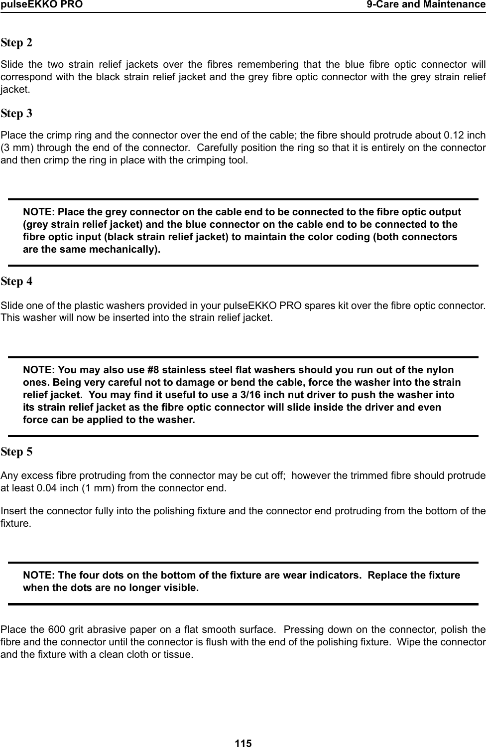 pulseEKKO PRO 9-Care and Maintenance115Step 2Slide the two strain relief jackets over the fibres remembering that the blue fibre optic connector willcorrespond with the black strain relief jacket and the grey fibre optic connector with the grey strain reliefjacket.Step 3Place the crimp ring and the connector over the end of the cable; the fibre should protrude about 0.12 inch(3 mm) through the end of the connector.  Carefully position the ring so that it is entirely on the connectorand then crimp the ring in place with the crimping tool.NOTE: Place the grey connector on the cable end to be connected to the fibre optic output (grey strain relief jacket) and the blue connector on the cable end to be connected to the fibre optic input (black strain relief jacket) to maintain the color coding (both connectors are the same mechanically).Step 4Slide one of the plastic washers provided in your pulseEKKO PRO spares kit over the fibre optic connector.This washer will now be inserted into the strain relief jacket.NOTE: You may also use #8 stainless steel flat washers should you run out of the nylon ones. Being very careful not to damage or bend the cable, force the washer into the strain relief jacket.  You may find it useful to use a 3/16 inch nut driver to push the washer into its strain relief jacket as the fibre optic connector will slide inside the driver and even force can be applied to the washer.Step 5Any excess fibre protruding from the connector may be cut off;  however the trimmed fibre should protrudeat least 0.04 inch (1 mm) from the connector end.Insert the connector fully into the polishing fixture and the connector end protruding from the bottom of thefixture.NOTE: The four dots on the bottom of the fixture are wear indicators.  Replace the fixture when the dots are no longer visible.Place the 600 grit abrasive paper on a flat smooth surface.  Pressing down on the connector, polish thefibre and the connector until the connector is flush with the end of the polishing fixture.  Wipe the connectorand the fixture with a clean cloth or tissue.