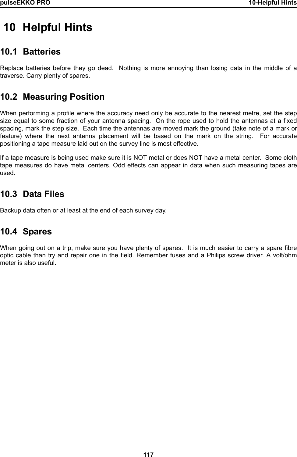pulseEKKO PRO 10-Helpful Hints117 10 Helpful Hints10.1 BatteriesReplace batteries before they go dead.  Nothing is more annoying than losing data in the middle of atraverse. Carry plenty of spares.10.2 Measuring PositionWhen performing a profile where the accuracy need only be accurate to the nearest metre, set the stepsize equal to some fraction of your antenna spacing.  On the rope used to hold the antennas at a fixedspacing, mark the step size.  Each time the antennas are moved mark the ground (take note of a mark orfeature) where the next antenna placement will be based on the mark on the string.  For accuratepositioning a tape measure laid out on the survey line is most effective.If a tape measure is being used make sure it is NOT metal or does NOT have a metal center.  Some clothtape measures do have metal centers. Odd effects can appear in data when such measuring tapes areused.10.3 Data FilesBackup data often or at least at the end of each survey day. 10.4 SparesWhen going out on a trip, make sure you have plenty of spares.  It is much easier to carry a spare fibreoptic cable than try and repair one in the field. Remember fuses and a Philips screw driver. A volt/ohmmeter is also useful.