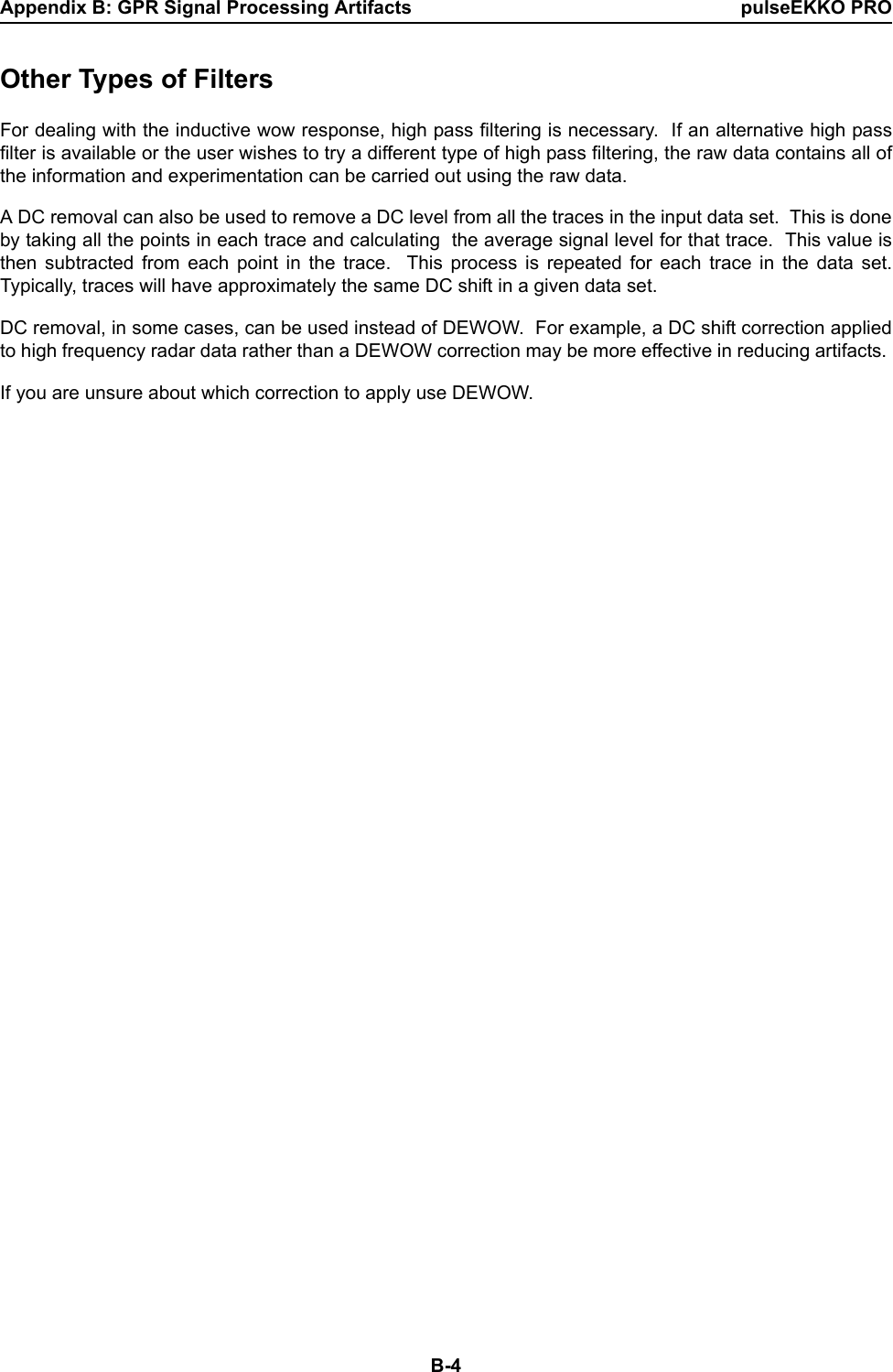 Appendix B: GPR Signal Processing Artifacts pulseEKKO PROB-4Other Types of FiltersFor dealing with the inductive wow response, high pass filtering is necessary.  If an alternative high passfilter is available or the user wishes to try a different type of high pass filtering, the raw data contains all ofthe information and experimentation can be carried out using the raw data. A DC removal can also be used to remove a DC level from all the traces in the input data set.  This is doneby taking all the points in each trace and calculating  the average signal level for that trace.  This value isthen subtracted from each point in the trace.  This process is repeated for each trace in the data set.Typically, traces will have approximately the same DC shift in a given data set.DC removal, in some cases, can be used instead of DEWOW.  For example, a DC shift correction appliedto high frequency radar data rather than a DEWOW correction may be more effective in reducing artifacts. If you are unsure about which correction to apply use DEWOW.