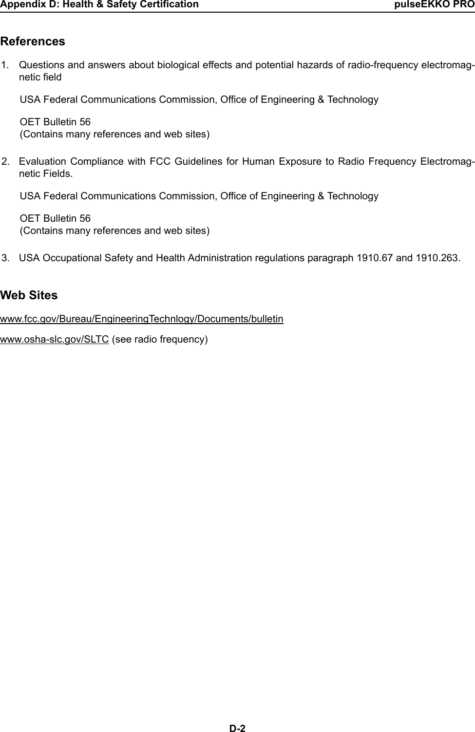 Appendix D: Health &amp; Safety Certification pulseEKKO PROD-2References1. Questions and answers about biological effects and potential hazards of radio-frequency electromag-netic fieldUSA Federal Communications Commission, Office of Engineering &amp; TechnologyOET Bulletin 56(Contains many references and web sites)2. Evaluation Compliance with FCC Guidelines for Human Exposure to Radio Frequency Electromag-netic Fields.USA Federal Communications Commission, Office of Engineering &amp; TechnologyOET Bulletin 56(Contains many references and web sites)3. USA Occupational Safety and Health Administration regulations paragraph 1910.67 and 1910.263.Web Siteswww.fcc.gov/Bureau/EngineeringTechnlogy/Documents/bulletin www.osha-slc.gov/SLTC (see radio frequency)