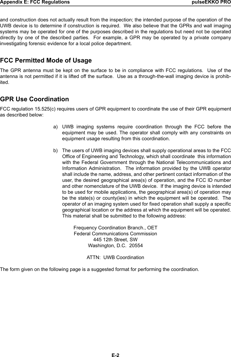 Appendix E: FCC Regulations pulseEKKO PROE-2and construction does not actually result from the inspection; the intended purpose of the operation of theUWB device is to determine if construction is required.  We also believe that the GPRs and wall imagingsystems may be operated for one of the purposes described in the regulations but need not be operateddirectly by one of the described parties.  For example, a GPR may be operated by a private companyinvestigating forensic evidence for a local police department.  FCC Permitted Mode of UsageThe GPR antenna must be kept on the surface to be in compliance with FCC regulations.  Use of theantenna is not permitted if it is lifted off the surface.  Use as a through-the-wall imaging device is prohib-ited.  GPR Use CoordinationFCC regulation 15.525(c) requires users of GPR equipment to coordinate the use of their GPR equipmentas described below: a) UWB imaging systems require coordination through the FCC before theequipment may be used. The operator shall comply with any constraints onequipment usage resulting from this coordination. b) The users of UWB imaging devices shall supply operational areas to the FCCOffice of Engineering and Technology, which shall coordinate  this informationwith the Federal Government through the National Telecommunications andInformation Administration.  The information provided by the UWB operatorshall include the name, address, and other pertinent contact information of theuser, the desired geographical area(s) of operation, and the FCC ID numberand other nomenclature of the UWB device.  If the imaging device is intendedto be used for mobile applications, the geographical area(s) of operation maybe the state(s) or county(ies) in which the equipment will be operated.  Theoperator of an imaging system used for fixed operation shall supply a specificgeographical location or the address at which the equipment will be operated.This material shall be submitted to the following address: Frequency Coordination Branch., OETFederal Communications Commission445 12th Street, SWWashington, D.C.  20554ATTN:  UWB CoordinationThe form given on the following page is a suggested format for performing the coordination.