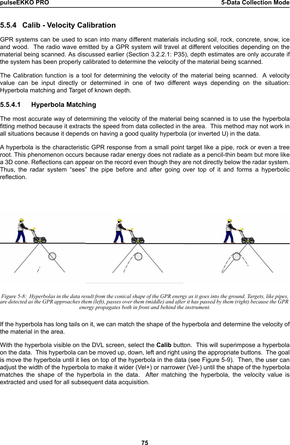 pulseEKKO PRO 5-Data Collection Mode755.5.4 Calib - Velocity CalibrationGPR systems can be used to scan into many different materials including soil, rock, concrete, snow, iceand wood.  The radio wave emitted by a GPR system will travel at different velocities depending on thematerial being scanned. As discussed earlier (Section 3.2.2.1: P35), depth estimates are only accurate ifthe system has been properly calibrated to determine the velocity of the material being scanned. The Calibration function is a tool for determining the velocity of the material being scanned.  A velocityvalue can be input directly or determined in one of two different ways depending on the situation:Hyperbola matching and Target of known depth.5.5.4.1 Hyperbola MatchingThe most accurate way of determining the velocity of the material being scanned is to use the hyperbolafitting method because it extracts the speed from data collected in the area.  This method may not work inall situations because it depends on having a good quality hyperbola (or inverted U) in the data.  A hyperbola is the characteristic GPR response from a small point target like a pipe, rock or even a treeroot. This phenomenon occurs because radar energy does not radiate as a pencil-thin beam but more likea 3D cone. Reflections can appear on the record even though they are not directly below the radar system.Thus, the radar system “sees” the pipe before and after going over top of it and forms a hyperbolicreflection. Figure 5-8:  Hyperbolas in the data result from the conical shape of the GPR energy as it goes into the ground. Targets, like pipes, are detected as the GPR approaches them (left), passes over them (middle) and after it has passed by them (right) because the GPR energy propagates both in front and behind the instrument.If the hyperbola has long tails on it, we can match the shape of the hyperbola and determine the velocity ofthe material in the area.With the hyperbola visible on the DVL screen, select the Calib button.  This will superimpose a hyperbolaon the data.  This hyperbola can be moved up, down, left and right using the appropriate buttons.  The goalis move the hyperbola until it lies on top of the hyperbola in the data (see Figure 5-9).  Then, the user canadjust the width of the hyperbola to make it wider (Vel+) or narrower (Vel-) until the shape of the hyperbolamatches the shape of the hyperbola in the data.  After matching the hyperbola, the velocity value isextracted and used for all subsequent data acquisition.