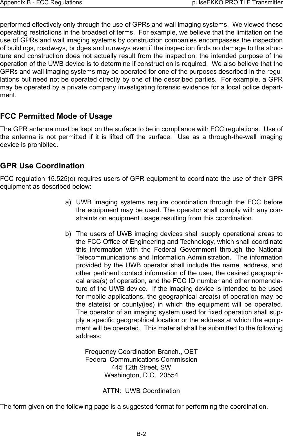 Appendix B - FCC Regulations pulseEKKO PRO TLF TransmitterB-2performed effectively only through the use of GPRs and wall imaging systems.  We viewed theseoperating restrictions in the broadest of terms.  For example, we believe that the limitation on theuse of GPRs and wall imaging systems by construction companies encompasses the inspectionof buildings, roadways, bridges and runways even if the inspection finds no damage to the struc-ture and construction does not actually result from the inspection; the intended purpose of theoperation of the UWB device is to determine if construction is required.  We also believe that theGPRs and wall imaging systems may be operated for one of the purposes described in the regu-lations but need not be operated directly by one of the described parties.  For example, a GPRmay be operated by a private company investigating forensic evidence for a local police depart-ment.  FCC Permitted Mode of UsageThe GPR antenna must be kept on the surface to be in compliance with FCC regulations.  Use ofthe antenna is not permitted if it is lifted off the surface.  Use as a through-the-wall imagingdevice is prohibited.  GPR Use CoordinationFCC regulation 15.525(c) requires users of GPR equipment to coordinate the use of their GPRequipment as described below: a) UWB imaging systems require coordination through the FCC beforethe equipment may be used. The operator shall comply with any con-straints on equipment usage resulting from this coordination. b) The users of UWB imaging devices shall supply operational areas tothe FCC Office of Engineering and Technology, which shall coordinatethis information with the Federal Government through the NationalTelecommunications and Information Administration.  The informationprovided by the UWB operator shall include the name, address, andother pertinent contact information of the user, the desired geographi-cal area(s) of operation, and the FCC ID number and other nomencla-ture of the UWB device.  If the imaging device is intended to be usedfor mobile applications, the geographical area(s) of operation may bethe state(s) or county(ies) in which the equipment will be operated.The operator of an imaging system used for fixed operation shall sup-ply a specific geographical location or the address at which the equip-ment will be operated.  This material shall be submitted to the followingaddress: Frequency Coordination Branch., OETFederal Communications Commission445 12th Street, SWWashington, D.C.  20554ATTN:  UWB CoordinationThe form given on the following page is a suggested format for performing the coordination.