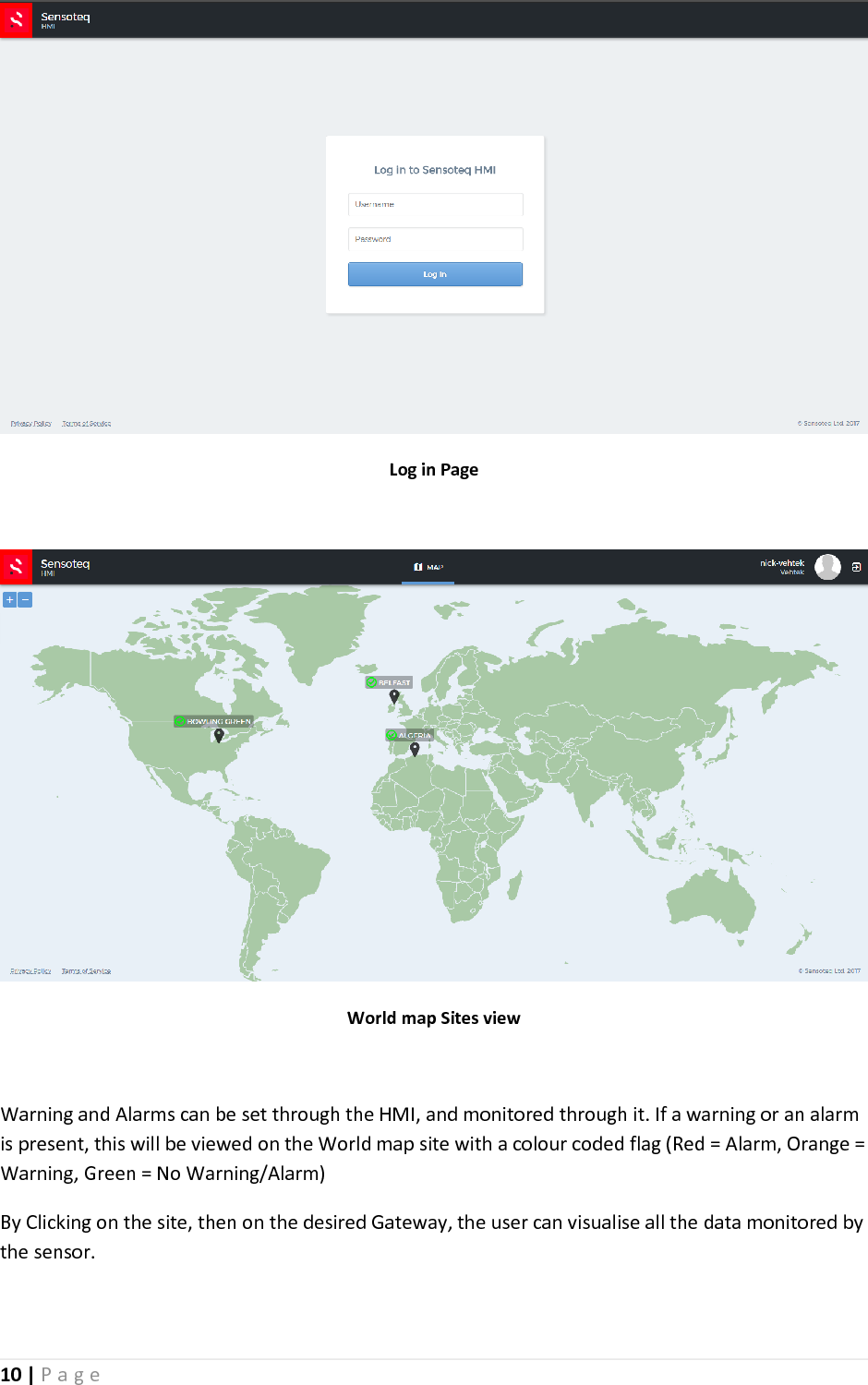 10 | P a g e    Log in Page   World map Sites view  Warning and Alarms can be set through the HMI, and monitored through it. If a warning or an alarm is present, this will be viewed on the World map site with a colour coded flag (Red = Alarm, Orange = Warning, Green = No Warning/Alarm)  By Clicking on the site, then on the desired Gateway, the user can visualise all the data monitored by the sensor.   