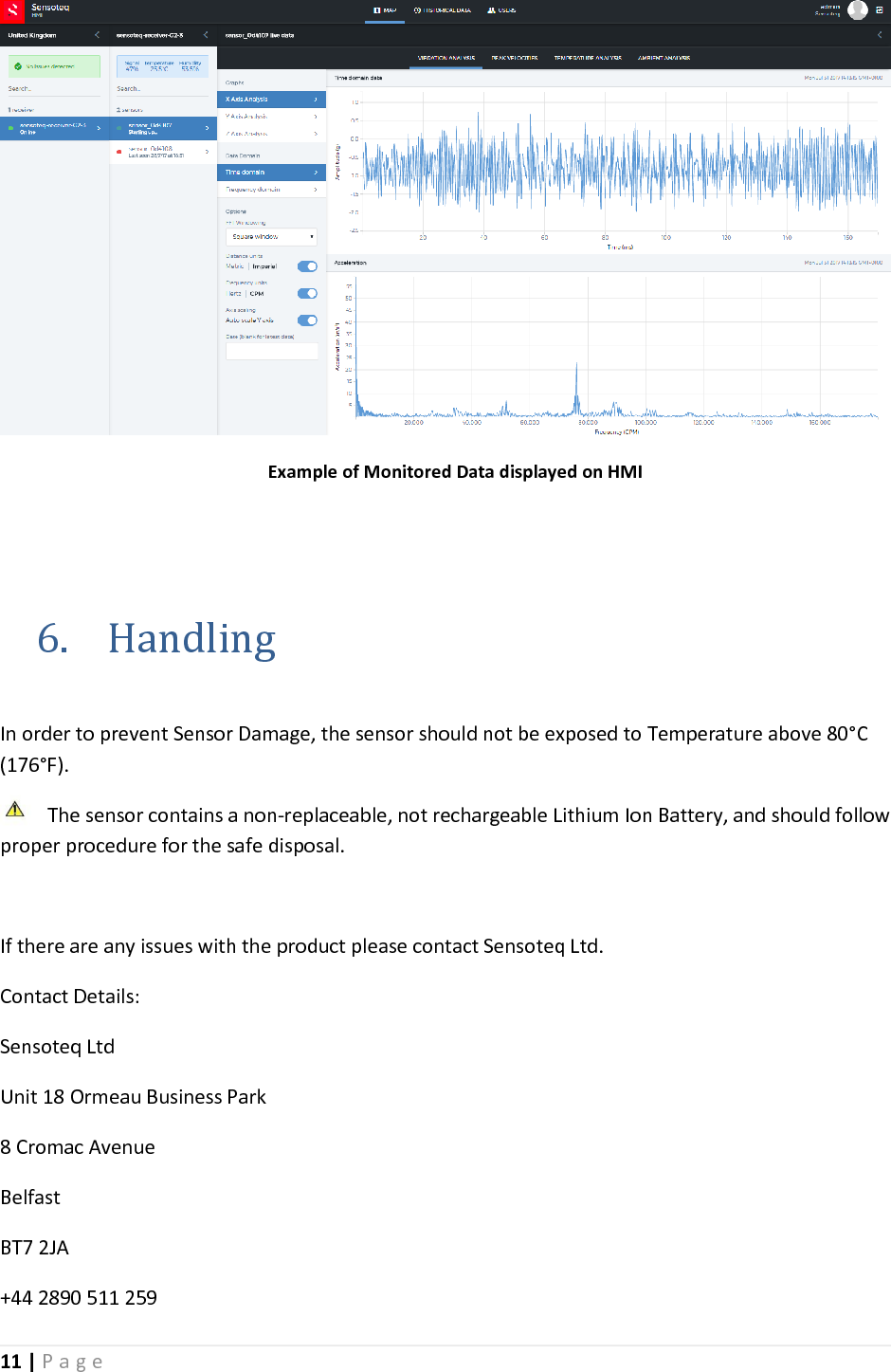 11 | P a g e         Example of Monitored Data displayed on HMI   6. Handling  In order to prevent Sensor Damage, the sensor should not be exposed to Temperature above 80&deg;C (176&deg;F).  The sensor contains a non-replaceable, not rechargeable Lithium Ion Battery, and should follow proper procedure for the safe disposal.   If there are any issues with the product please contact Sensoteq Ltd. Contact Details: Sensoteq Ltd Unit 18 Ormeau Business Park 8 Cromac Avenue Belfast BT7 2JA +44 2890 511 259 