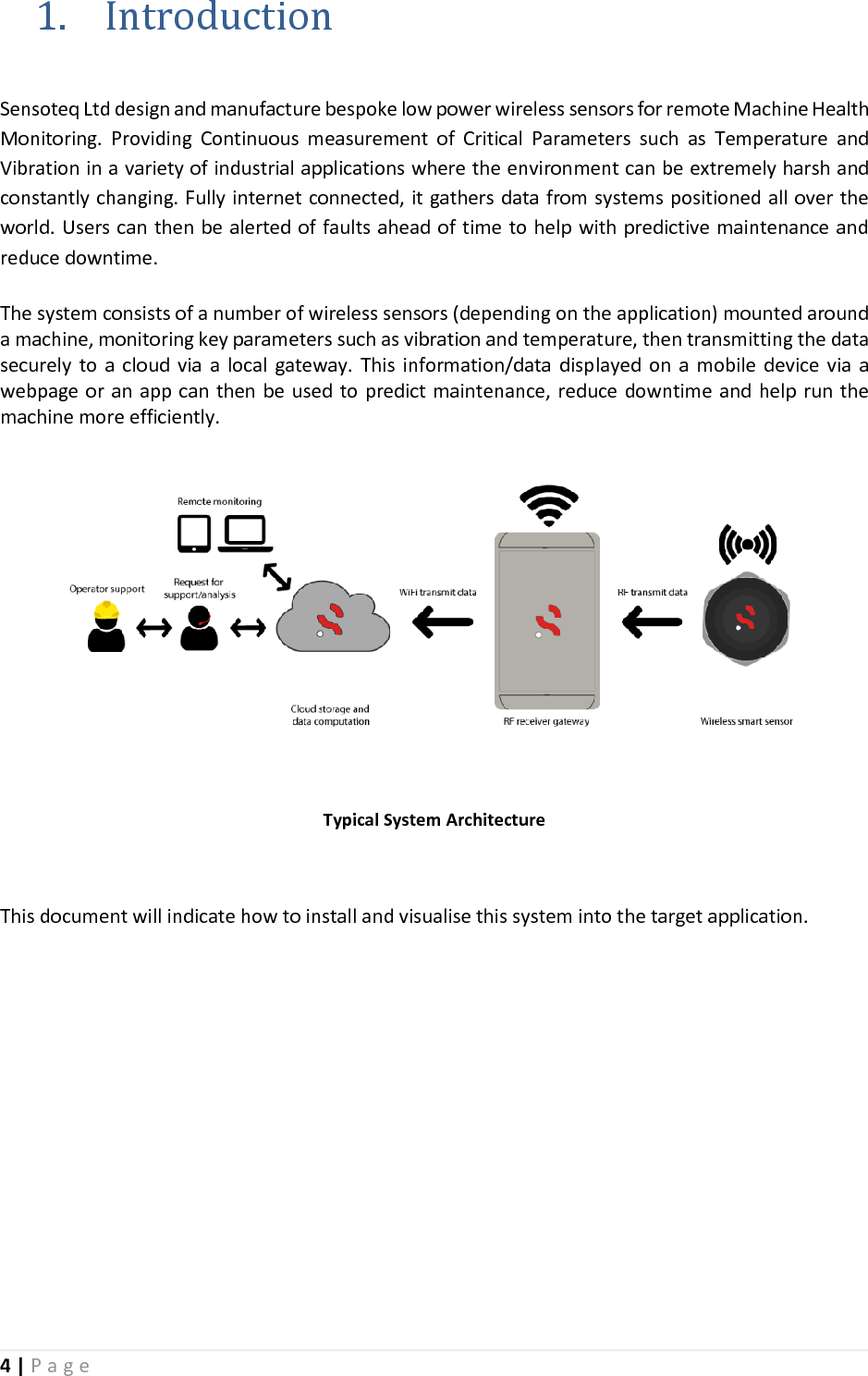4 | P a g e   1. Introduction  Sensoteq Ltd design and manufacture bespoke low power wireless sensors for remote Machine Health Monitoring.  Providing  Continuous  measurement  of  Critical  Parameters  such  as  Temperature  and Vibration in a variety of industrial applications where the environment can be extremely harsh and constantly changing. Fully internet connected, it gathers data from systems positioned all over the world. Users can then be alerted of faults ahead of time to help with predictive maintenance and reduce downtime.   The system consists of a number of wireless sensors (depending on the application) mounted around a machine, monitoring key parameters such as vibration and temperature, then transmitting the data securely  to  a cloud  via  a  local  gateway.  This  information/data  displayed  on  a  mobile  device via  a webpage or an app can then be used to predict maintenance, reduce downtime and  help run the machine more efficiently.   Typical System Architecture  This document will indicate how to install and visualise this system into the target application.         