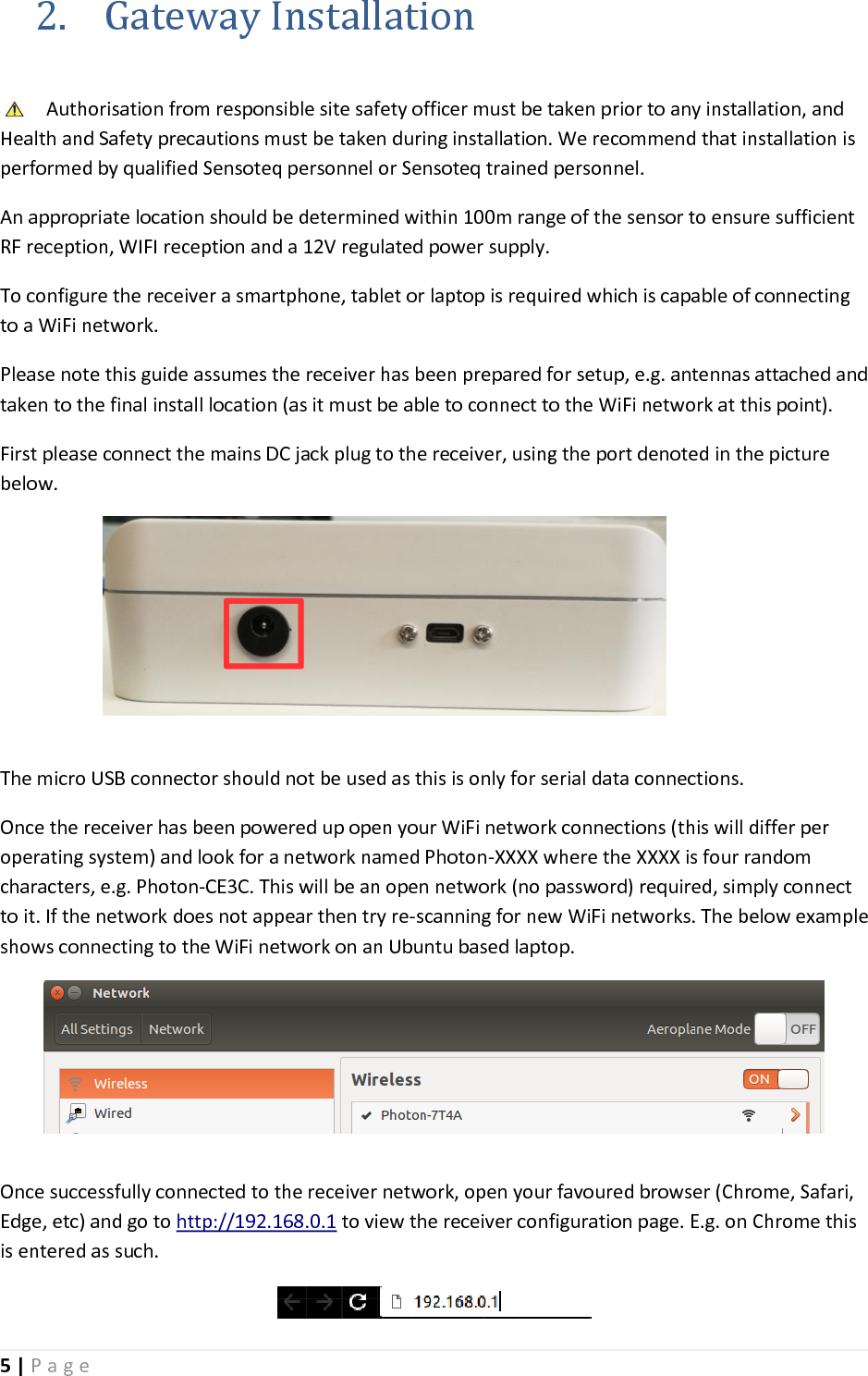 5 | P a g e   2. Gateway Installation  Authorisation from responsible site safety officer must be taken prior to any installation, and Health and Safety precautions must be taken during installation. We recommend that installation is performed by qualified Sensoteq personnel or Sensoteq trained personnel.  An appropriate location should be determined within 100m range of the sensor to ensure sufficient RF reception, WIFI reception and a 12V regulated power supply. To configure the receiver a smartphone, tablet or laptop is required which is capable of connecting to a WiFi network. Please note this guide assumes the receiver has been prepared for setup, e.g. antennas attached and taken to the final install location (as it must be able to connect to the WiFi network at this point). First please connect the mains DC jack plug to the receiver, using the port denoted in the picture below.  The micro USB connector should not be used as this is only for serial data connections. Once the receiver has been powered up open your WiFi network connections (this will differ per operating system) and look for a network named Photon-XXXX where the XXXX is four random characters, e.g. Photon-CE3C. This will be an open network (no password) required, simply connect to it. If the network does not appear then try re-scanning for new WiFi networks. The below example shows connecting to the WiFi network on an Ubuntu based laptop.     Once successfully connected to the receiver network, open your favoured browser (Chrome, Safari, Edge, etc) and go to http://192.168.0.1 to view the receiver configuration page. E.g. on Chrome this is entered as such.  