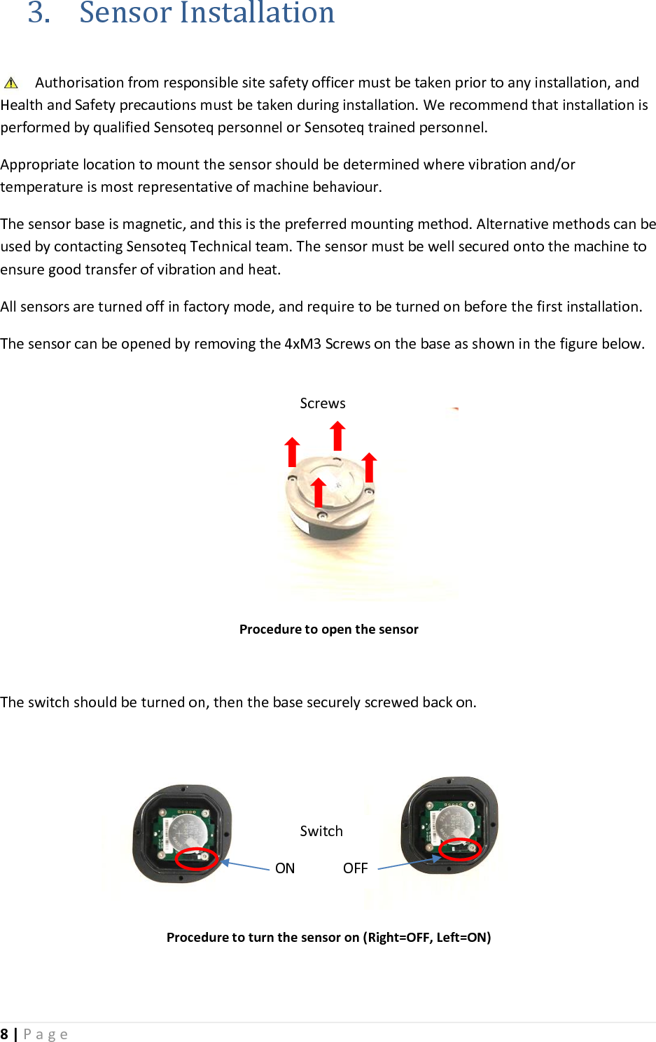 8 | P a g e   3. Sensor Installation  Authorisation from responsible site safety officer must be taken prior to any installation, and Health and Safety precautions must be taken during installation. We recommend that installation is performed by qualified Sensoteq personnel or Sensoteq trained personnel.  Appropriate location to mount the sensor should be determined where vibration and/or temperature is most representative of machine behaviour.  The sensor base is magnetic, and this is the preferred mounting method. Alternative methods can be used by contacting Sensoteq Technical team. The sensor must be well secured onto the machine to ensure good transfer of vibration and heat.   All sensors are turned off in factory mode, and require to be turned on before the first installation. The sensor can be opened by removing the 4xM3 Screws on the base as shown in the figure below.     Procedure to open the sensor  The switch should be turned on, then the base securely screwed back on.        Procedure to turn the sensor on (Right=OFF, Left=ON)  Screws  Switch ON             OFF 