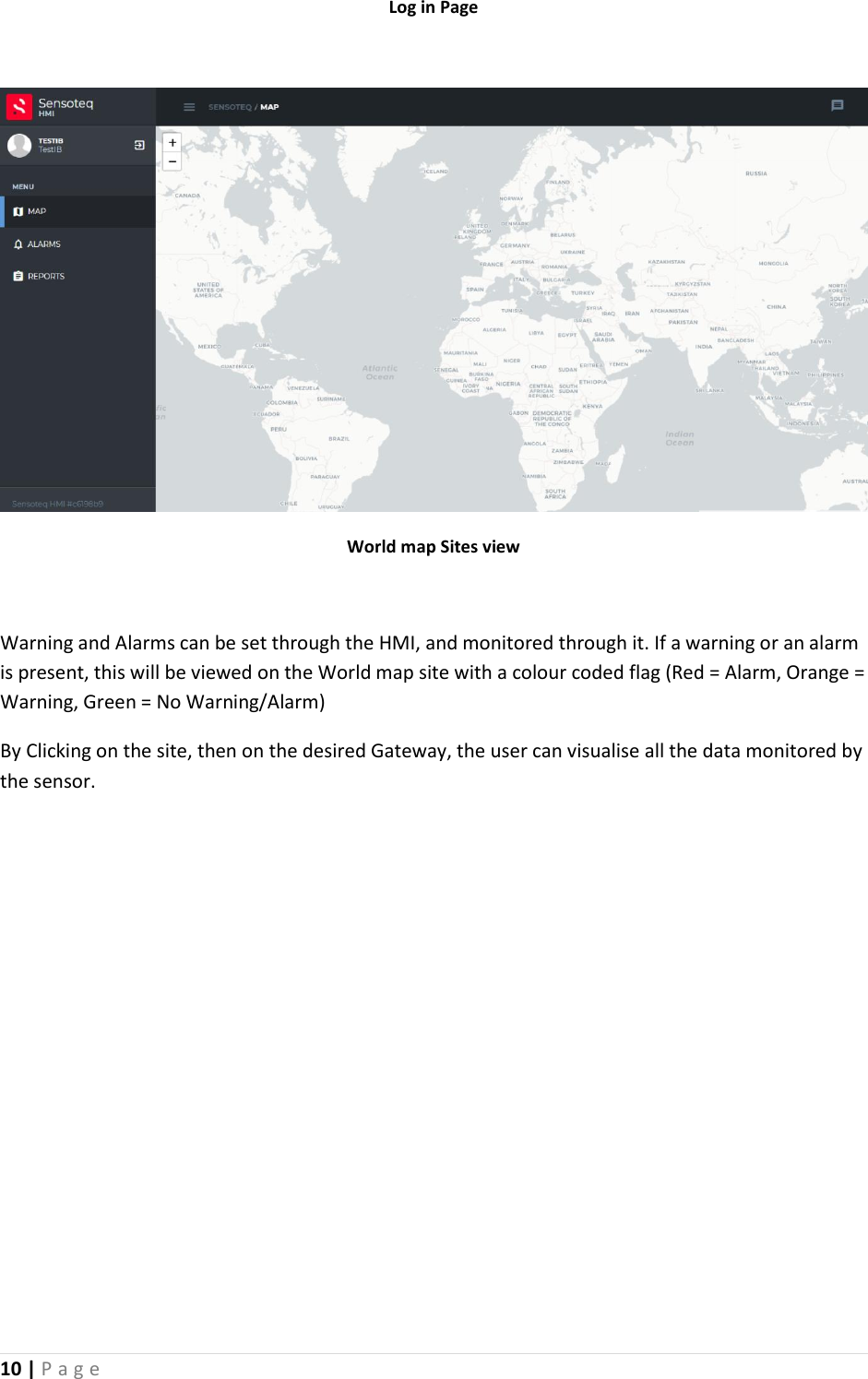 10 | P a g e   Log in Page   World map Sites view  Warning and Alarms can be set through the HMI, and monitored through it. If a warning or an alarm is present, this will be viewed on the World map site with a colour coded flag (Red = Alarm, Orange = Warning, Green = No Warning/Alarm)  By Clicking on the site, then on the desired Gateway, the user can visualise all the data monitored by the sensor.    