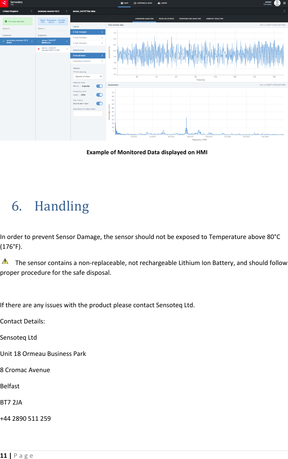 11 | P a g e        Example of Monitored Data displayed on HMI   6. Handling  In order to prevent Sensor Damage, the sensor should not be exposed to Temperature above 80&deg;C (176&deg;F).  The sensor contains a non-replaceable, not rechargeable Lithium Ion Battery, and should follow proper procedure for the safe disposal.   If there are any issues with the product please contact Sensoteq Ltd. Contact Details: Sensoteq Ltd Unit 18 Ormeau Business Park 8 Cromac Avenue Belfast BT7 2JA +44 2890 511 259 
