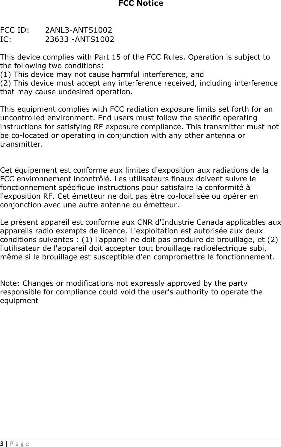 3 | P a g e               FCC Notice   FCC ID:   2ANL3-ANTS1002 IC:    23633 -ANTS1002  This device complies with Part 15 of the FCC Rules. Operation is subject to the following two conditions:  (1) This device may not cause harmful interference, and  (2) This device must accept any interference received, including interference that may cause undesired operation.   This equipment complies with FCC radiation exposure limits set forth for an uncontrolled environment. End users must follow the specific operating instructions for satisfying RF exposure compliance. This transmitter must not be co-located or operating in conjunction with any other antenna or transmitter.  Cet &eacute;quipement est conforme aux limites d'exposition aux radiations de la FCC environnement incontr&ocirc;l&eacute;. Les utilisateurs finaux doivent suivre le fonctionnement sp&eacute;cifique instructions pour satisfaire la conformit&eacute; &agrave; l'exposition RF. Cet &eacute;metteur ne doit pas &ecirc;tre co-localis&eacute;e ou op&eacute;rer en conjonction avec une autre antenne ou &eacute;metteur.Le pr&eacute;sent appareil est conforme aux CNR d'Industrie Canada applicables aux appareils radio exempts de licence. L'exploitation est autoris&eacute;e aux deux conditions suivantes : (1) l'appareil ne doit pas produire de brouillage, et (2) l'utilisateur de l'appareil doit accepter tout brouillage radio&eacute;lectrique subi, m&ecirc;me si le brouillage est susceptible d'en compromettre le fonctionnement.   Note: Changes or modifications not expressly approved by the party responsible for compliance could void the user's authority to operate the equipment  