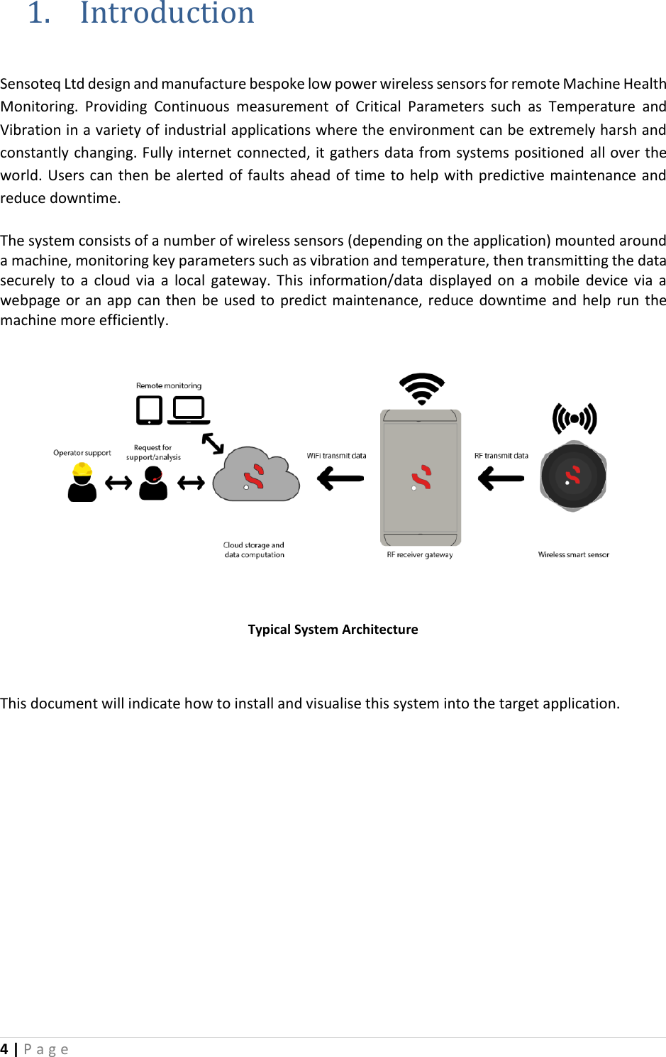 4 | P a g e   1. Introduction  Sensoteq Ltd design and manufacture bespoke low power wireless sensors for remote Machine Health Monitoring.  Providing  Continuous  measurement  of  Critical  Parameters  such  as  Temperature  and Vibration in a variety of industrial applications where the environment can be extremely harsh and constantly changing. Fully internet connected, it gathers data from systems positioned all over the world. Users can then be alerted of faults ahead of time to help with predictive maintenance and reduce downtime.   The system consists of a number of wireless sensors (depending on the application) mounted around a machine, monitoring key parameters such as vibration and temperature, then transmitting the data securely  to  a cloud  via  a  local  gateway.  This  information/data  displayed on  a  mobile  device via  a webpage or an app can then be used to predict maintenance, reduce downtime and  help run  the machine more efficiently.   Typical System Architecture  This document will indicate how to install and visualise this system into the target application.         