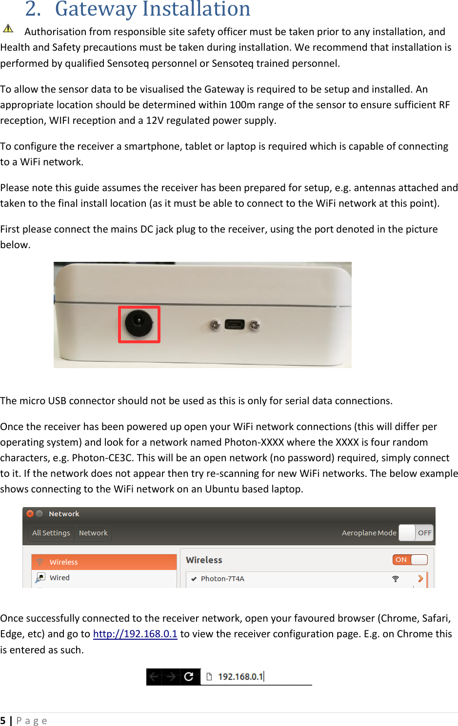 5 | P a g e   2. Gateway Installation Authorisation from responsible site safety officer must be taken prior to any installation, and Health and Safety precautions must be taken during installation. We recommend that installation is performed by qualified Sensoteq personnel or Sensoteq trained personnel.  To allow the sensor data to be visualised the Gateway is required to be setup and installed. An appropriate location should be determined within 100m range of the sensor to ensure sufficient RF reception, WIFI reception and a 12V regulated power supply. To configure the receiver a smartphone, tablet or laptop is required which is capable of connecting to a WiFi network. Please note this guide assumes the receiver has been prepared for setup, e.g. antennas attached and taken to the final install location (as it must be able to connect to the WiFi network at this point). First please connect the mains DC jack plug to the receiver, using the port denoted in the picture below.  The micro USB connector should not be used as this is only for serial data connections. Once the receiver has been powered up open your WiFi network connections (this will differ per operating system) and look for a network named Photon-XXXX where the XXXX is four random characters, e.g. Photon-CE3C. This will be an open network (no password) required, simply connect to it. If the network does not appear then try re-scanning for new WiFi networks. The below example shows connecting to the WiFi network on an Ubuntu based laptop.     Once successfully connected to the receiver network, open your favoured browser (Chrome, Safari, Edge, etc) and go to http://192.168.0.1 to view the receiver configuration page. E.g. on Chrome this is entered as such.  