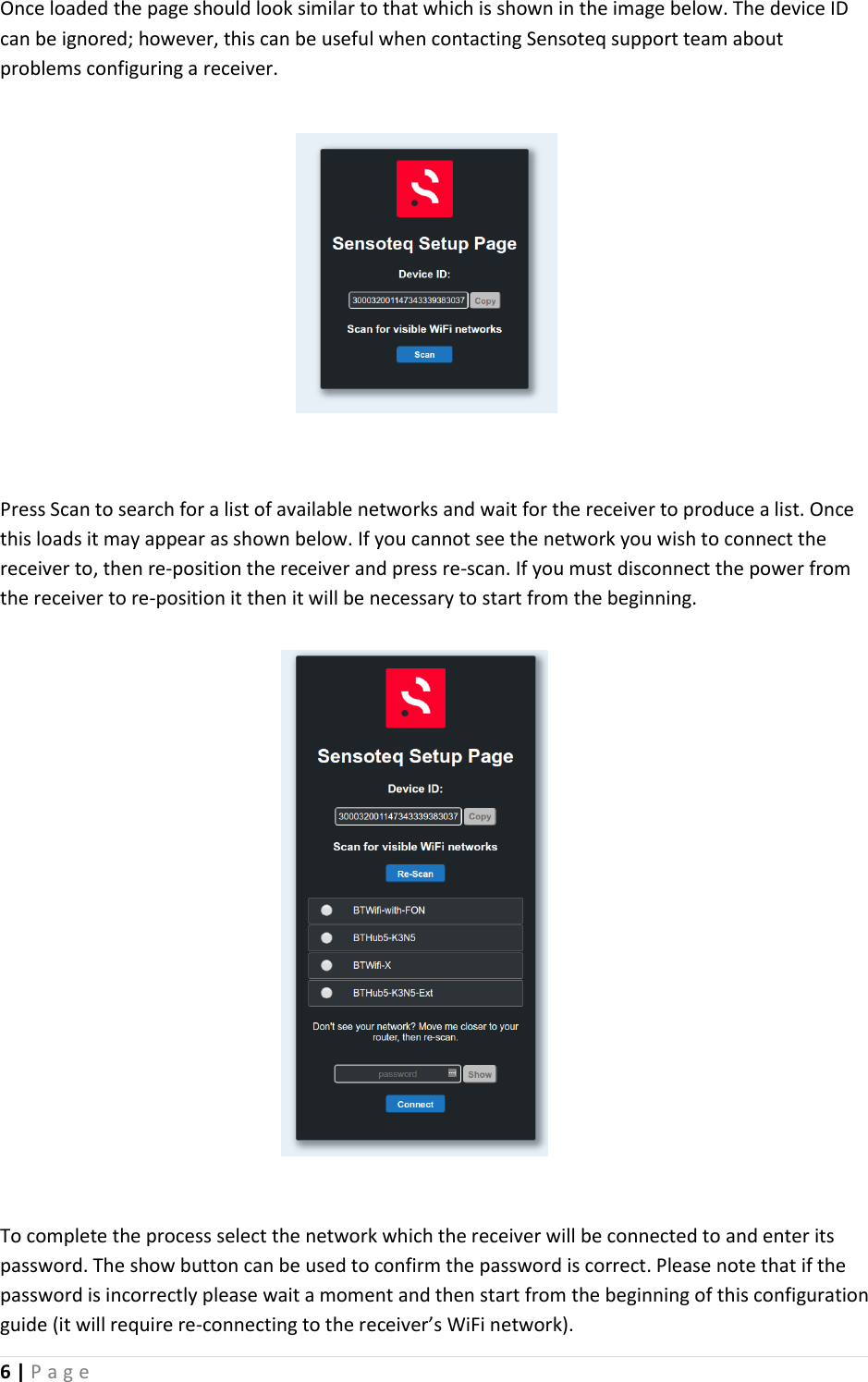 6 | P a g e   Once loaded the page should look similar to that which is shown in the image below. The device ID can be ignored; however, this can be useful when contacting Sensoteq support team about problems configuring a receiver.         Press Scan to search for a list of available networks and wait for the receiver to produce a list. Once this loads it may appear as shown below. If you cannot see the network you wish to connect the receiver to, then re-position the receiver and press re-scan. If you must disconnect the power from the receiver to re-position it then it will be necessary to start from the beginning.             To complete the process select the network which the receiver will be connected to and enter its password. The show button can be used to confirm the password is correct. Please note that if the password is incorrectly please wait a moment and then start from the beginning of this configuration guide (it will require re-connecting to the receiver&rsquo;s WiFi network). 