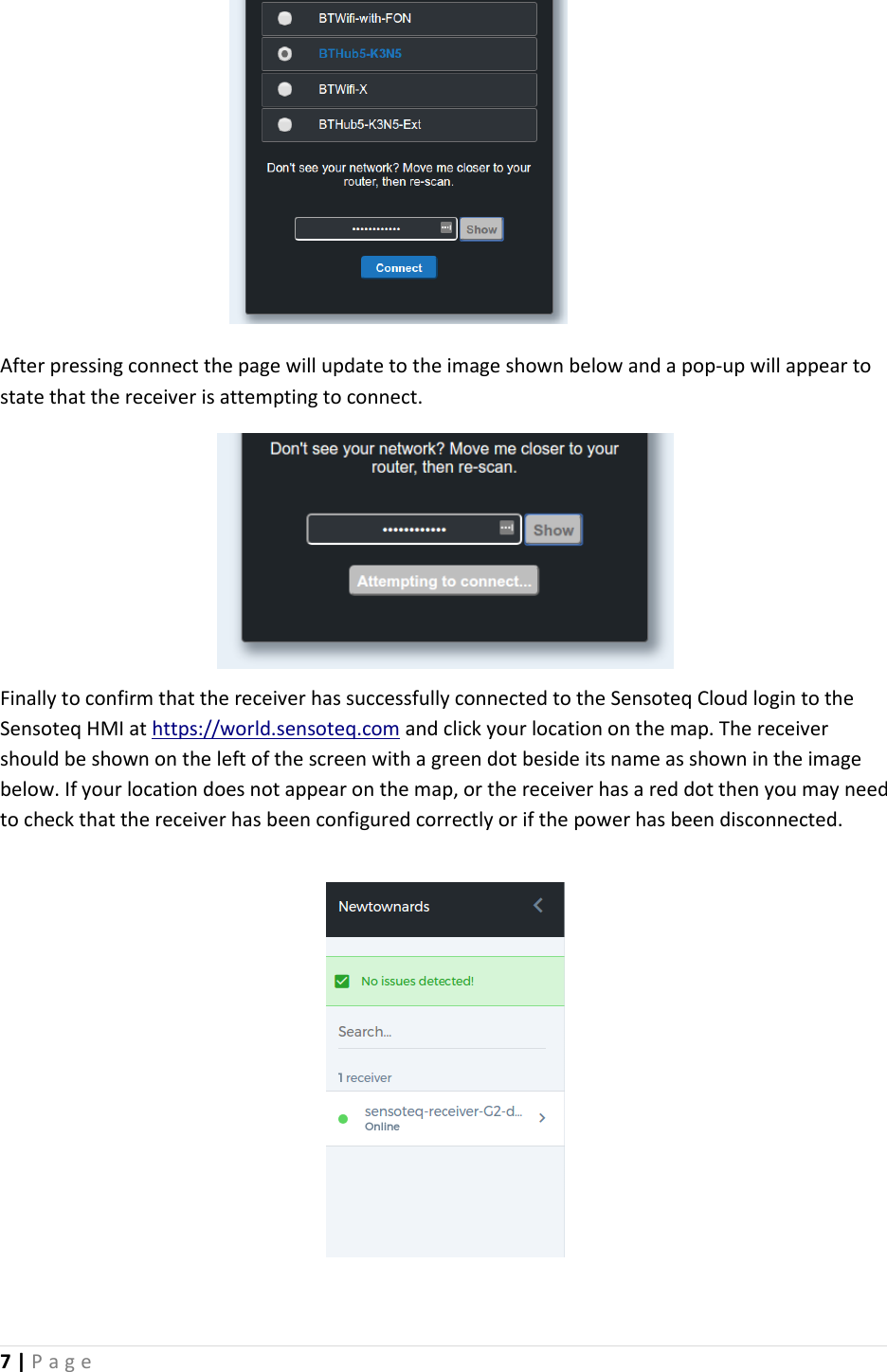 7 | P a g e           After pressing connect the page will update to the image shown below and a pop-up will appear to state that the receiver is attempting to connect.       Finally to confirm that the receiver has successfully connected to the Sensoteq Cloud login to the Sensoteq HMI at https://world.sensoteq.com and click your location on the map. The receiver should be shown on the left of the screen with a green dot beside its name as shown in the image below. If your location does not appear on the map, or the receiver has a red dot then you may need to check that the receiver has been configured correctly or if the power has been disconnected.           