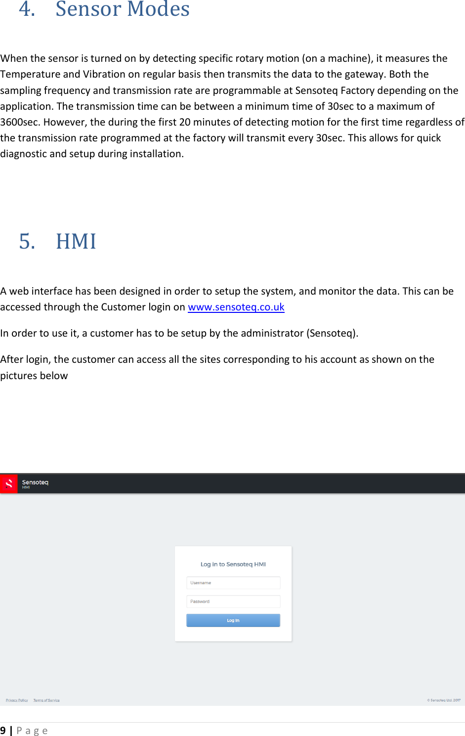 9 | P a g e   4. Sensor Modes  When the sensor is turned on by detecting specific rotary motion (on a machine), it measures the Temperature and Vibration on regular basis then transmits the data to the gateway. Both the sampling frequency and transmission rate are programmable at Sensoteq Factory depending on the application. The transmission time can be between a minimum time of 30sec to a maximum of 3600sec. However, the during the first 20 minutes of detecting motion for the first time regardless of the transmission rate programmed at the factory will transmit every 30sec. This allows for quick diagnostic and setup during installation.     5. HMI  A web interface has been designed in order to setup the system, and monitor the data. This can be accessed through the Customer login on www.sensoteq.co.uk  In order to use it, a customer has to be setup by the administrator (Sensoteq).  After login, the customer can access all the sites corresponding to his account as shown on the pictures below     