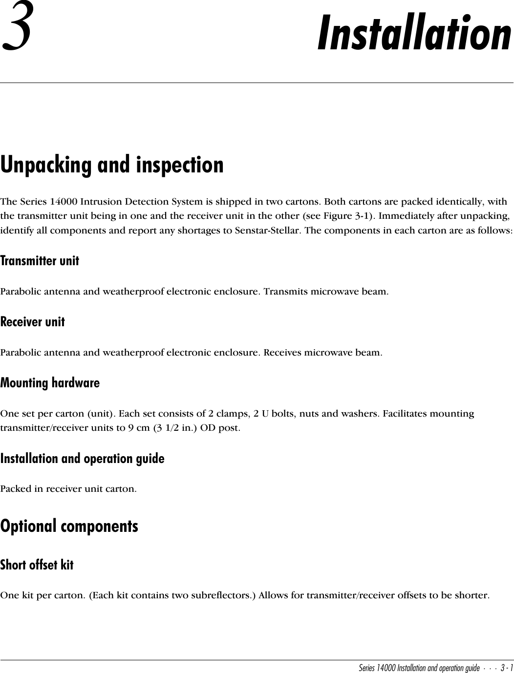 CUbYUc!$   9^cdQ\\QdY_^Q^T_`UbQdY_^WeYTU#!3Installation Unpacking and inspectionThe Series 14000 Intrusion Detection System is shipped in two cartons. Both cartons are packed identically, with the transmitter unit being in one and the receiver unit in the other (see Figure 3-1). Immediately after unpacking, identify all components and report any shortages to Senstar-Stellar. The components in each carton are as follows:Transmitter unitParabolic antenna and weatherproof electronic enclosure. Transmits microwave beam.Receiver unitParabolic antenna and weatherproof electronic enclosure. Receives microwave beam.Mounting hardwareOne set per carton (unit). Each set consists of 2 clamps, 2 U bolts, nuts and washers. Facilitates mounting transmitter/receiver units to 9 cm (3 1/2 in.) OD post.Installation and operation guidePacked in receiver unit carton.Optional componentsShort offset kitOne kit per carton. (Each kit contains two subreflectors.) Allows for transmitter/receiver offsets to be shorter.