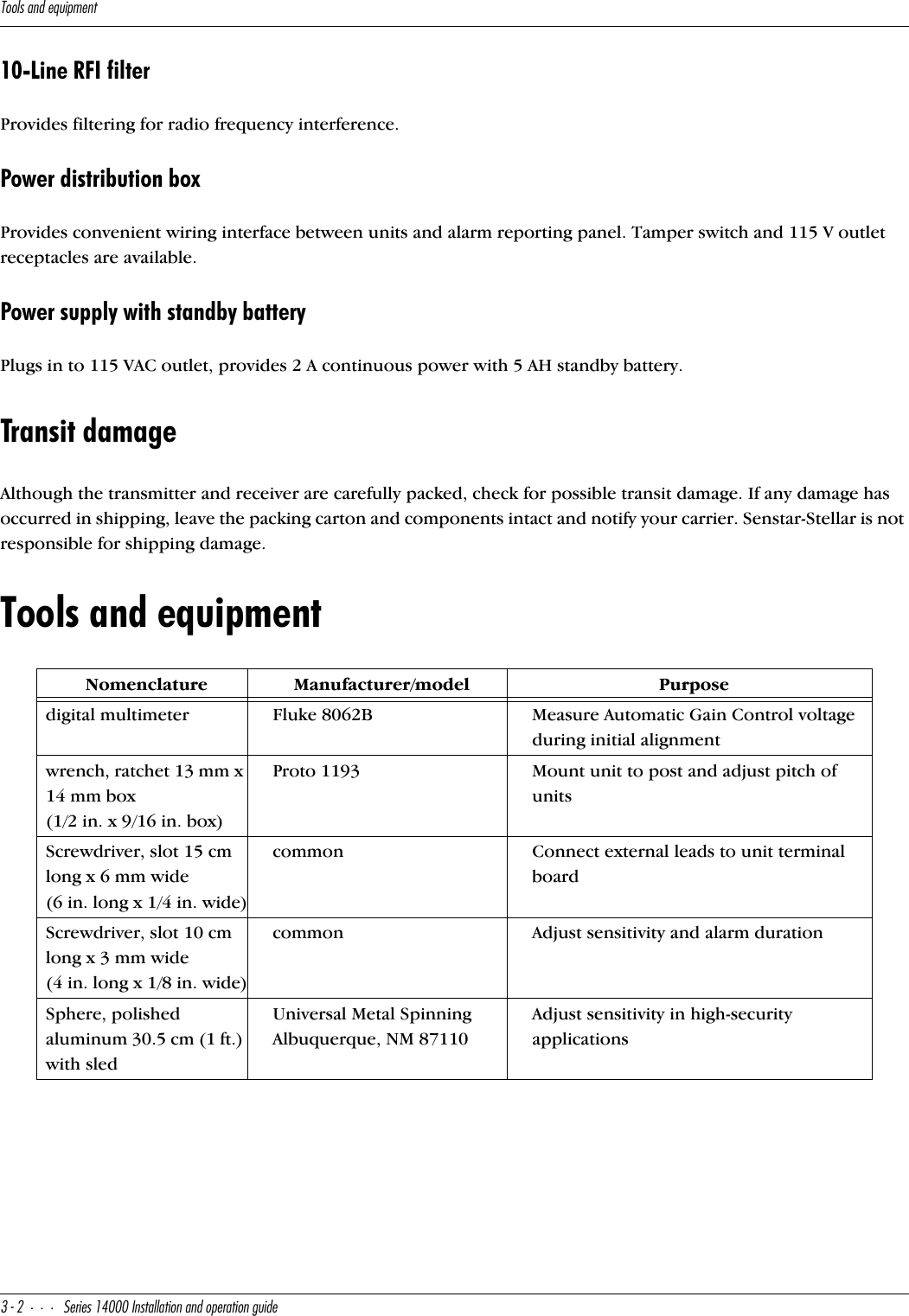 D__\cQ^TUaeY`]U^d#&quot;CUbYUc!$   9^cdQ\\QdY_^Q^T_`UbQdY_^WeYTU10-Line RFI filterProvides filtering for radio frequency interference.Power distribution boxProvides convenient wiring interface between units and alarm reporting panel. Tamper switch and 115 V outlet receptacles are available.Power supply with standby batteryPlugs in to 115 VAC outlet, provides 2 A continuous power with 5 AH standby battery.Transit damageAlthough the transmitter and receiver are carefully packed, check for possible transit damage. If any damage has occurred in shipping, leave the packing carton and components intact and notify your carrier. Senstar-Stellar is not responsible for shipping damage.Tools and equipmentNomenclatureManufacturer/modelPurposedigital multimeterFluke 8062BMeasure Automatic Gain Control voltage during initial alignmentwrench, ratchet 13 mm x 14 mm box (1/2 in. x 9/16 in. box)Proto 1193Mount unit to post and adjust pitch of unitsScrewdriver, slot 15 cm long x 6 mm wide (6 in. long x 1/4 in. wide)commonConnect external leads to unit terminal boardScrewdriver, slot 10 cm long x 3 mm wide(4 in. long x 1/8 in. wide)commonAdjust sensitivity and alarm durationSphere, polished aluminum 30.5 cm (1 ft.) with sledUniversal Metal Spinning Albuquerque, NM 87110Adjust sensitivity in high-security applications