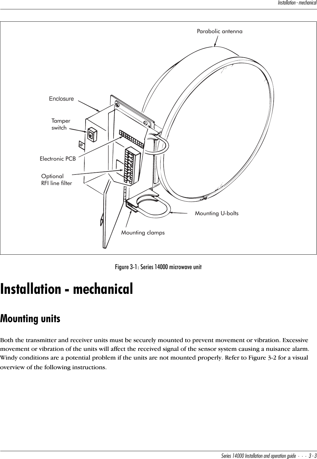 9^cdQ\\QdY_^]USXQ^YSQ\CUbYUc!$   9^cdQ\\QdY_^Q^T_`UbQdY_^WeYTU##Installation - mechanicalMounting unitsBoth the transmitter and receiver units must be securely mounted to prevent movement or vibration. Excessive movement or vibration of the units will affect the received signal of the sensor system causing a nuisance alarm. Windy conditions are a potential problem if the units are not mounted properly. Refer to Figure 3-2 for a visual overview of the following instructions.Figure 3-1: Series 14000 microwave unitEnclosureParabolic antennaTamperswitchElectronic PCBOptionalRFI line filterMounting clampsMounting U-bolts