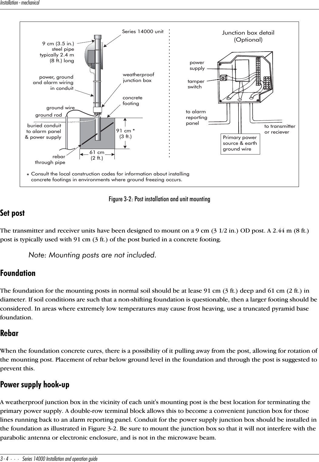 9^cdQ\\QdY_^]USXQ^YSQ\#$CUbYUc!$   9^cdQ\\QdY_^Q^T_`UbQdY_^WeYTUSet postThe transmitter and receiver units have been designed to mount on a 9 cm (3 1/2 in.) OD post. A 2.44 m (8 ft.) post is typically used with 91 cm (3 ft.) of the post buried in a concrete footing. Note: Mounting posts are not included.FoundationThe foundation for the mounting posts in normal soil should be at lease 91 cm (3 ft.) deep and 61 cm (2 ft.) in diameter. If soil conditions are such that a non-shifting foundation is questionable, then a larger footing should be considered. In areas where extremely low temperatures may cause frost heaving, use a truncated pyramid base foundation.RebarWhen the foundation concrete cures, there is a possibility of it pulling away from the post, allowing for rotation of the mounting post. Placement of rebar below ground level in the foundation and through the post is suggested to prevent this.Power supply hook-upA weatherproof junction box in the vicinity of each unit&apos;s mounting post is the best location for terminating the primary power supply. A double-row terminal block allows this to become a convenient junction box for those lines running back to an alarm reporting panel. Conduit for the power supply junction box should be installed in the foundation as illustrated in Figure 3-2. Be sure to mount the junction box so that it will not interfere with the parabolic antenna or electronic enclosure, and is not in the microwave beam.Figure 3-2: Post installation and unit mountingSeries 14000 unitconcretefootingpowersupplytamperswitchto alarmreportingpanel to transmitteror recieverJunction box detail(Optional)Primary powersource &amp; earthground wireweatherproofjunction boxburied conduitto alarm panel&amp; power supplyrebarthrough pipe9 cm (3.5 in.)steel pipetypically 2.4 m(8 ft.) long91 cm *(3 ft.)61 cm(2 ft.)ground wireground rod*Consult the local construction codes for information about installingconcrete footings in environments where ground freezing occurs.power, groundand alarm wiringin conduitU