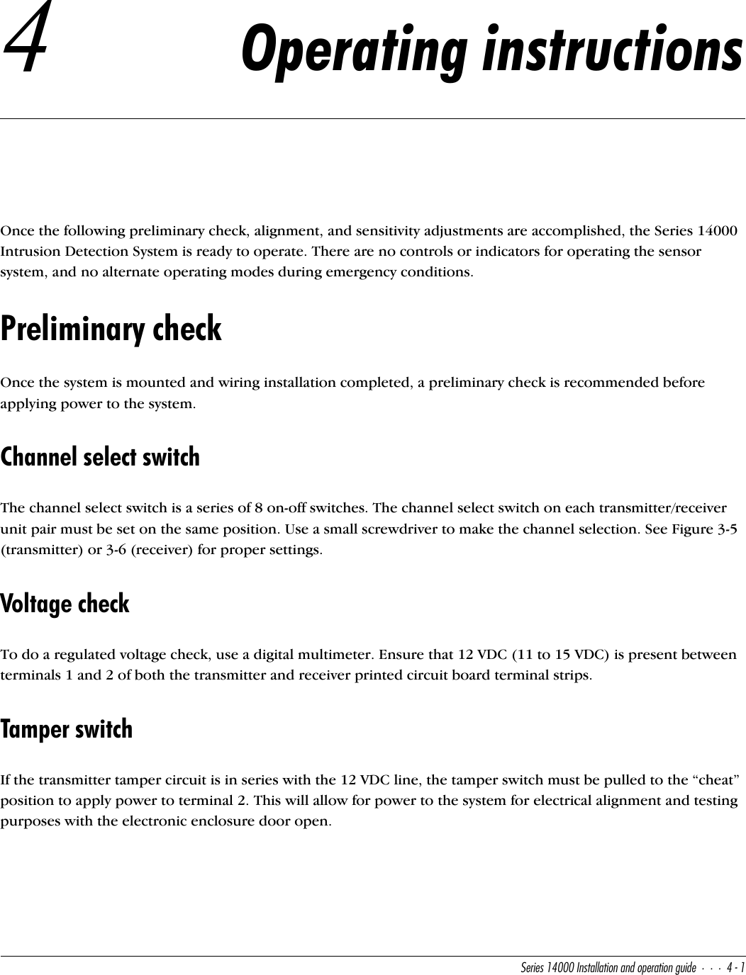 CUbYUc!$   9^cdQ\\QdY_^Q^T_`UbQdY_^WeYTU$!4Operating instructionsOnce the following preliminary check, alignment, and sensitivity adjustments are accomplished, the Series 14000 Intrusion Detection System is ready to operate. There are no controls or indicators for operating the sensor system, and no alternate operating modes during emergency conditions.Preliminary checkOnce the system is mounted and wiring installation completed, a preliminary check is recommended before applying power to the system.Channel select switchThe channel select switch is a series of 8 on-off switches. The channel select switch on each transmitter/receiver unit pair must be set on the same position. Use a small screwdriver to make the channel selection. See Figure 3-5 (transmitter) or 3-6 (receiver) for proper settings.Voltage checkTo do a regulated voltage check, use a digital multimeter. Ensure that 12 VDC (11 to 15 VDC) is present between terminals 1 and 2 of both the transmitter and receiver printed circuit board terminal strips.Tamper switchIf the transmitter tamper circuit is in series with the 12 VDC line, the tamper switch must be pulled to the “cheat” position to apply power to terminal 2. This will allow for power to the system for electrical alignment and testing purposes with the electronic enclosure door open.