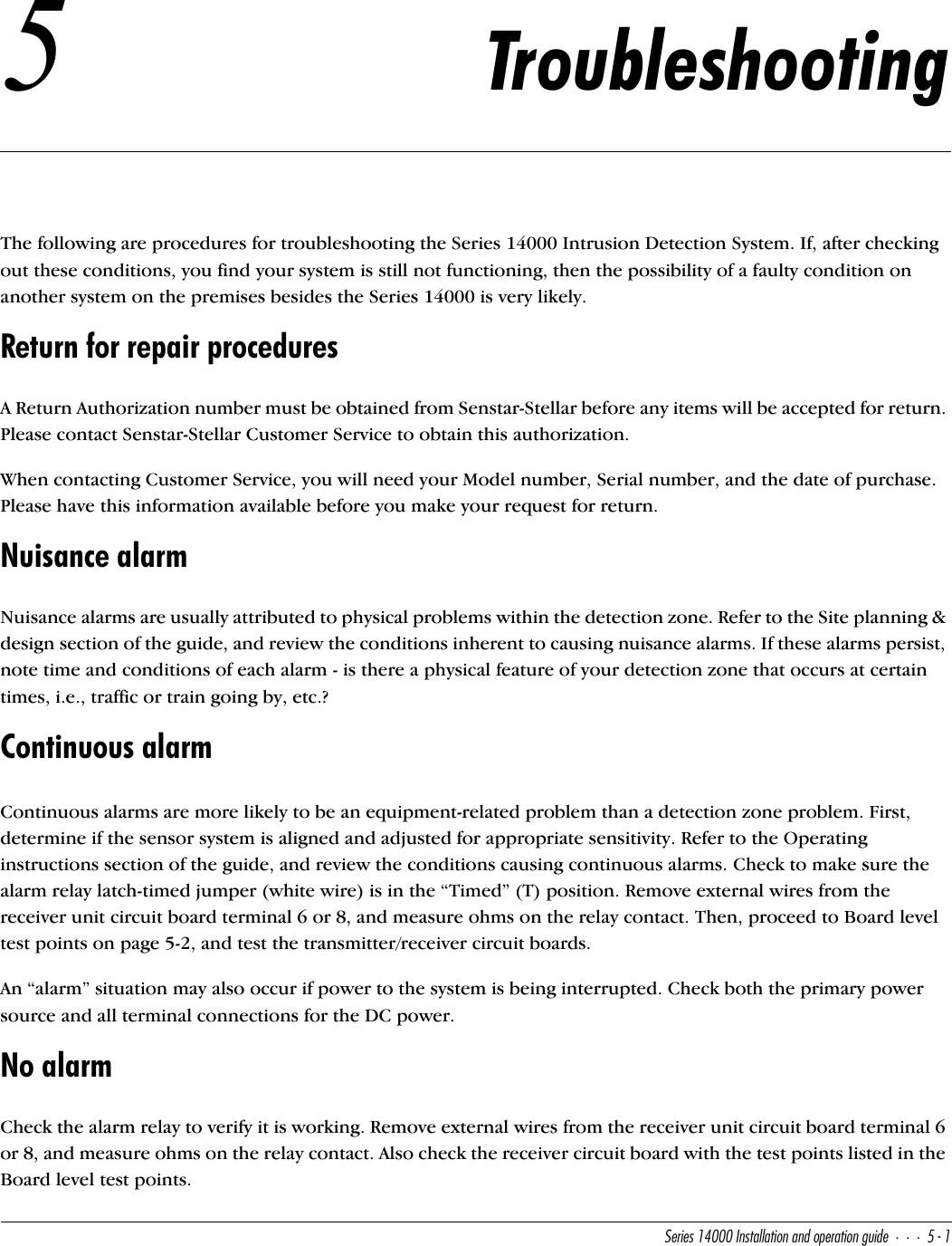 CUbYUc!$   9^cdQ\\QdY_^Q^T_`UbQdY_^WeYTU%!5TroubleshootingThe following are procedures for troubleshooting the Series 14000 Intrusion Detection System. If, after checking out these conditions, you find your system is still not functioning, then the possibility of a faulty condition on another system on the premises besides the Series 14000 is very likely.Return for repair proceduresA Return Authorization number must be obtained from Senstar-Stellar before any items will be accepted for return. Please contact Senstar-Stellar Customer Service to obtain this authorization.When contacting Customer Service, you will need your Model number, Serial number, and the date of purchase. Please have this information available before you make your request for return.Nuisance alarmNuisance alarms are usually attributed to physical problems within the detection zone. Refer to the Site planning &amp; design section of the guide, and review the conditions inherent to causing nuisance alarms. If these alarms persist, note time and conditions of each alarm - is there a physical feature of your detection zone that occurs at certain times, i.e., traffic or train going by, etc.?Continuous alarmContinuous alarms are more likely to be an equipment-related problem than a detection zone problem. First, determine if the sensor system is aligned and adjusted for appropriate sensitivity. Refer to the Operating instructions section of the guide, and review the conditions causing continuous alarms. Check to make sure the alarm relay latch-timed jumper (white wire) is in the “Timed” (T) position. Remove external wires from the receiver unit circuit board terminal 6 or 8, and measure ohms on the relay contact. Then, proceed to Board level test points on page 5-2, and test the transmitter/receiver circuit boards.An “alarm” situation may also occur if power to the system is being interrupted. Check both the primary power source and all terminal connections for the DC power.No alarmCheck the alarm relay to verify it is working. Remove external wires from the receiver unit circuit board terminal 6 or 8, and measure ohms on the relay contact. Also check the receiver circuit board with the test points listed in the Board level test points.