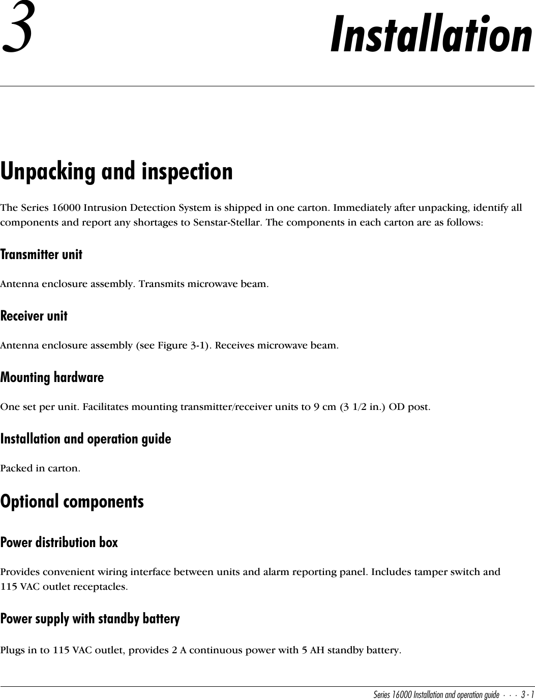 CUbYUc!&amp;   9^cdQ\\QdY_^Q^T_`UbQdY_^WeYTU#!3Installation Unpacking and inspectionThe Series 16000 Intrusion Detection System is shipped in one carton. Immediately after unpacking, identify all components and report any shortages to Senstar-Stellar. The components in each carton are as follows:Transmitter unitAntenna enclosure assembly. Transmits microwave beam.Receiver unitAntenna enclosure assembly (see Figure 3-1). Receives microwave beam.Mounting hardwareOne set per unit. Facilitates mounting transmitter/receiver units to 9 cm (3 1/2 in.) OD post.Installation and operation guidePacked in carton.Optional componentsPower distribution boxProvides convenient wiring interface between units and alarm reporting panel. Includes tamper switch and 115 VAC outlet receptacles.Power supply with standby batteryPlugs in to 115 VAC outlet, provides 2 A continuous power with 5 AH standby battery.