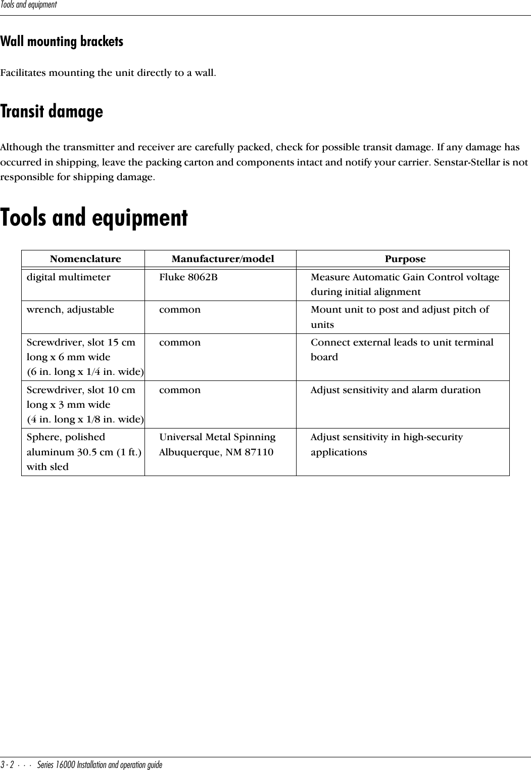 D__\cQ^TUaeY`]U^d#&quot;CUbYUc!&amp;   9^cdQ\\QdY_^Q^T_`UbQdY_^WeYTUWall mounting bracketsFacilitates mounting the unit directly to a wall.Transit damageAlthough the transmitter and receiver are carefully packed, check for possible transit damage. If any damage has occurred in shipping, leave the packing carton and components intact and notify your carrier. Senstar-Stellar is not responsible for shipping damage.Tools and equipmentNomenclatureManufacturer/modelPurposedigital multimeterFluke 8062BMeasure Automatic Gain Control voltage during initial alignmentwrench, adjustablecommonMount unit to post and adjust pitch of unitsScrewdriver, slot 15 cm long x 6 mm wide (6 in. long x 1/4 in. wide)commonConnect external leads to unit terminal boardScrewdriver, slot 10 cm long x 3 mm wide(4 in. long x 1/8 in. wide)commonAdjust sensitivity and alarm durationSphere, polished aluminum 30.5 cm (1 ft.) with sledUniversal Metal Spinning Albuquerque, NM 87110Adjust sensitivity in high-security applications