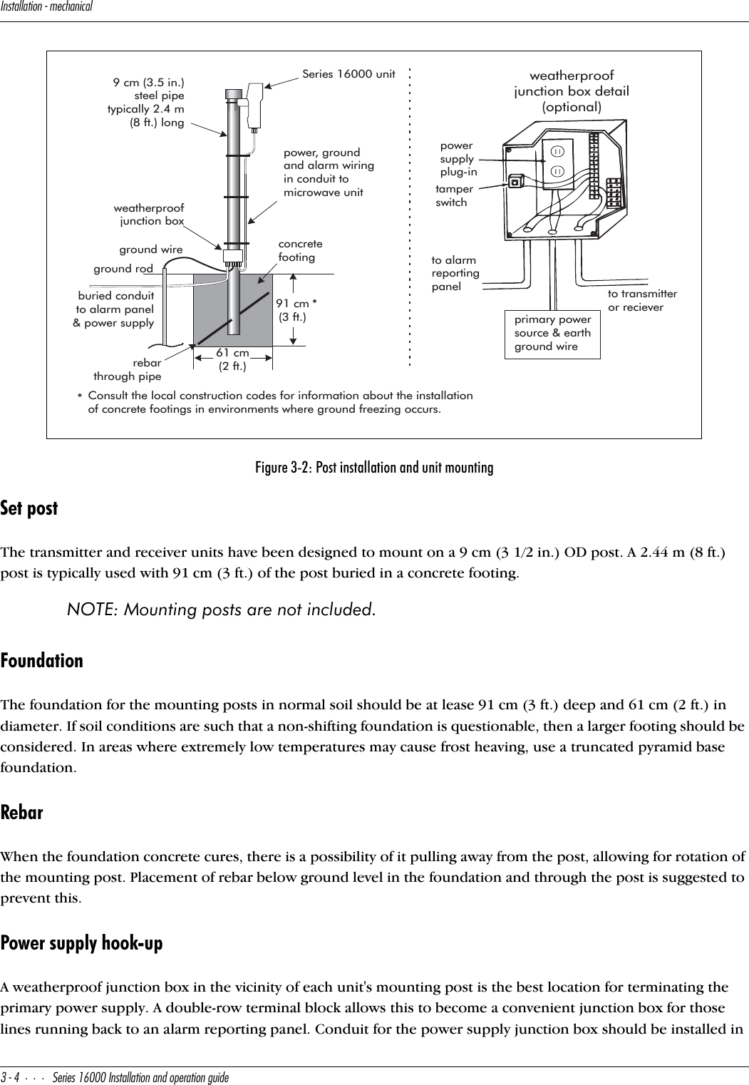 9^cdQ\\QdY_^]USXQ^YSQ\#$CUbYUc!&amp;   9^cdQ\\QdY_^Q^T_`UbQdY_^WeYTUSet postThe transmitter and receiver units have been designed to mount on a 9 cm (3 1/2 in.) OD post. A 2.44 m (8 ft.) post is typically used with 91 cm (3 ft.) of the post buried in a concrete footing. NOTE: Mounting posts are not included.FoundationThe foundation for the mounting posts in normal soil should be at lease 91 cm (3 ft.) deep and 61 cm (2 ft.) in diameter. If soil conditions are such that a non-shifting foundation is questionable, then a larger footing should be considered. In areas where extremely low temperatures may cause frost heaving, use a truncated pyramid base foundation.RebarWhen the foundation concrete cures, there is a possibility of it pulling away from the post, allowing for rotation of the mounting post. Placement of rebar below ground level in the foundation and through the post is suggested to prevent this.Power supply hook-upA weatherproof junction box in the vicinity of each unit&apos;s mounting post is the best location for terminating the primary power supply. A double-row terminal block allows this to become a convenient junction box for those lines running back to an alarm reporting panel. Conduit for the power supply junction box should be installed in Figure 3-2: Post installation and unit mountingSeries 16000 unitweatherproofjunction boxconcretefootingburied conduitto alarm panel&amp; power supplyrebarthrough pipe9 cm (3.5 in.)steel pipetypically 2.4 m(8 ft.) longpowersupplyplug-intamperswitchto alarmreportingpanel to transmitteror recieverweatherproofjunction box detail(optional)primary powersource &amp; earthground wire91 cm(3 ft.)61 cm(2 ft.)ground wireground rodUpower, groundand alarm wiringin conduit tomicrowave unit**Consult the local construction codes for information about the installationof concrete footings in environments where ground freezing occurs.