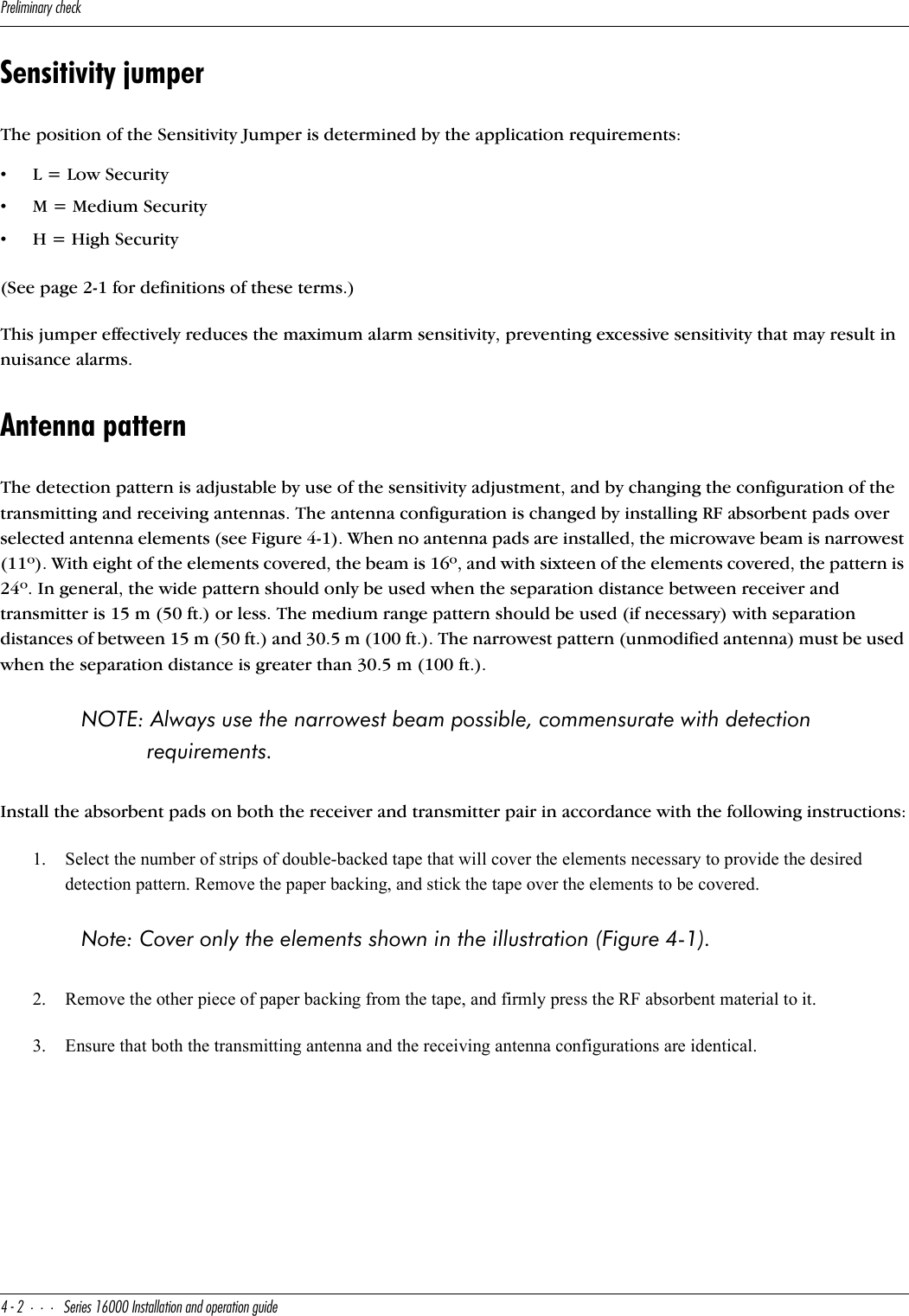 @bU\Y]Y^QbiSXUS[$&quot;CUbYUc!&amp;   9^cdQ\\QdY_^Q^T_`UbQdY_^WeYTUSensitivity jumperThe position of the Sensitivity Jumper is determined by the application requirements:•L = Low Security •M = Medium Security•H = High Security(See page 2-1 for definitions of these terms.) This jumper effectively reduces the maximum alarm sensitivity, preventing excessive sensitivity that may result in nuisance alarms.Antenna patternThe detection pattern is adjustable by use of the sensitivity adjustment, and by changing the configuration of the transmitting and receiving antennas. The antenna configuration is changed by installing RF absorbent pads over selected antenna elements (see Figure 4-1). When no antenna pads are installed, the microwave beam is narrowest (11º). With eight of the elements covered, the beam is 16º, and with sixteen of the elements covered, the pattern is 24º. In general, the wide pattern should only be used when the separation distance between receiver and transmitter is 15 m (50 ft.) or less. The medium range pattern should be used (if necessary) with separation distances of between 15 m (50 ft.) and 30.5 m (100 ft.). The narrowest pattern (unmodified antenna) must be used when the separation distance is greater than 30.5 m (100 ft.). NOTE: Always use the narrowest beam possible, commensurate with detection requirements.Install the absorbent pads on both the receiver and transmitter pair in accordance with the following instructions:1. Select the number of strips of double-backed tape that will cover the elements necessary to provide the desired detection pattern. Remove the paper backing, and stick the tape over the elements to be covered. Note: Cover only the elements shown in the illustration (Figure 4-1).2. Remove the other piece of paper backing from the tape, and firmly press the RF absorbent material to it.3. Ensure that both the transmitting antenna and the receiving antenna configurations are identical.