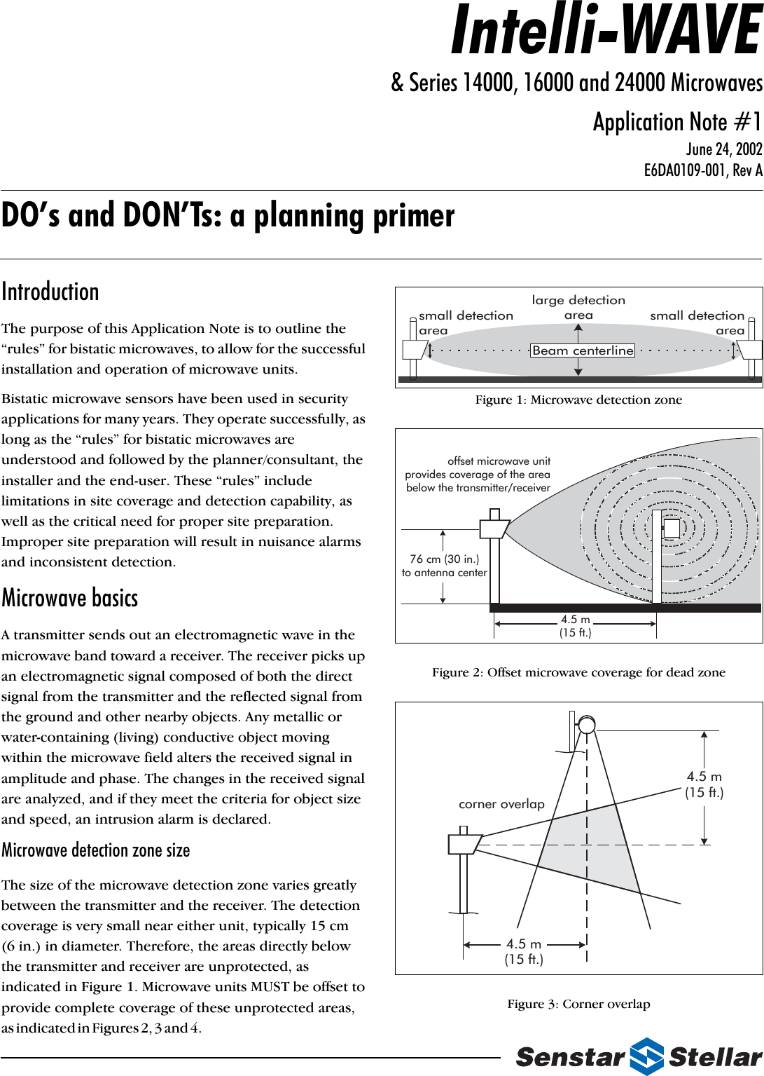 IntroductionThe purpose of this Application Note is to outline the “rules” for bistatic microwaves, to allow for the successful installation and operation of microwave units.Bistatic microwave sensors have been used in security applications for many years. They operate successfully, as long as the “rules” for bistatic microwaves are understood and followed by the planner/consultant, the installer and the end-user. These “rules” include limitations in site coverage and detection capability, as well as the critical need for proper site preparation. Improper site preparation will result in nuisance alarms and inconsistent detection.Microwave basicsA transmitter sends out an electromagnetic wave in the microwave band toward a receiver. The receiver picks up an electromagnetic signal composed of both the direct signal from the transmitter and the reflected signal from the ground and other nearby objects. Any metallic or water-containing (living) conductive object moving within the microwave field alters the received signal in amplitude and phase. The changes in the received signal are analyzed, and if they meet the criteria for object size and speed, an intrusion alarm is declared.Microwave detection zone sizeThe size of the microwave detection zone varies greatly between the transmitter and the receiver. The detection coverage is very small near either unit, typically 15 cm (6 in.) in diameter. Therefore, the areas directly below the transmitter and receiver are unprotected, as indicated in Figure 1. Microwave units MUST be offset to provide complete coverage of these unprotected areas, a s  i n d i c a t e d  i n  F i g u r e s  2 ,  3  a n d  4 .                                                                                                Figure 1: Microwave detection zone Figure 2: Offset microwave coverage for dead zoneFigure 3: Corner overlap Beam centerlinesmall detectionarealarge detectionarea small detectionarea76 cm (30 in.)to antenna center4.5 m(15 ft.)offset microwave unitprovides coverage of the areabelow the transmitter/receivercorner overlap4.5 m(15 ft.)4.5 m(15 ft.)Intelli-WAVE&amp; Series 14000, 16000 and 24000 MicrowavesApplication Note #1June 24, 2002 E6DA0109-001, Rev ADO’s and DON’Ts: a planning primer