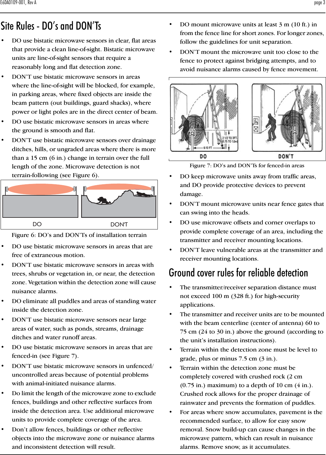 E6DA0109-001, Rev A   page 3Site Rules - DO’s and DON’Ts•DO use bistatic microwave sensors in clear, flat areas that provide a clean line-of-sight. Bistatic microwave units are line-of-sight sensors that require a reasonably long and flat detection zone.•DON’T use bistatic microwave sensors in areas where the line-of-sight will be blocked, for example, in parking areas, where fixed objects are inside the beam pattern (out buildings, guard shacks), where power or light poles are in the direct center of beam.•DO use bistatic microwave sensors in areas where the ground is smooth and flat.•DON’T use bistatic microwave sensors over drainage ditches, hills, or ungraded areas where there is more than a 15 cm (6 in.) change in terrain over the full length of the zone. Microwave detection is not terrain-following (see Figure 6).Figure 6: DO’s and DON’Ts of installation terrain•DO use bistatic microwave sensors in areas that are free of extraneous motion. •DON’T use bistatic microwave sensors in areas with trees, shrubs or vegetation in, or near, the detection zone. Vegetation within the detection zone will cause nuisance alarms.•DO eliminate all puddles and areas of standing water inside the detection zone.•DON’T use bistatic microwave sensors near large areas of water, such as ponds, streams, drainage ditches and water runoff areas. •DO use bistatic microwave sensors in areas that are fenced-in (see Figure 7).•DON’T use bistatic microwave sensors in unfenced/ uncontrolled areas because of potential problems with animal-initiated nuisance alarms.•Do limit the length of the microwave zone to exclude fences, buildings and other reflective surfaces from inside the detection area. Use additional microwave units to provide complete coverage of the area.•Don’t allow fences, buildings or other reflective objects into the microwave zone or nuisance alarms and inconsistent detection will result.•DO mount microwave units at least 3 m (10 ft.) in from the fence line for short zones. For longer zones, follow the guidelines for unit separation.•DON’T mount the microwave unit too close to the fence to protect against bridging attempts, and to avoid nuisance alarms caused by fence movement.Figure 7: DO’s and DON’Ts for fenced-in areas•DO keep microwave units away from traffic areas, and DO provide protective devices to prevent damage.•DON’T mount microwave units near fence gates that can swing into the heads.•DO use microwave offsets and corner overlaps to provide complete coverage of an area, including the transmitter and receiver mounting locations.•DON’T leave vulnerable areas at the transmitter and receiver mounting locations.Ground cover rules for reliable detection•The transmitter/receiver separation distance must not exceed 100 m (328 ft.) for high-security applications. •The transmitter and receiver units are to be mounted with the beam centerline (center of antenna) 60 to 75 cm (24 to 30 in.) above the ground (according to the unit’s installation instructions).•Terrain within the detection zone must be level to grade, plus or minus 7.5 cm (3 in.).•Terrain within the detection zone must be completely covered with crushed rock (2 cm (0.75 in.) maximum) to a depth of 10 cm (4 in.). Crushed rock allows for the proper drainage of rainwater and prevents the formation of puddles.•For areas where snow accumulates, pavement is the recommended surface, to allow for easy snow removal. Snow build-up can cause changes in the microwave pattern, which can result in nuisance alarms. Remove snow, as it accumulates.DO DON&apos;T